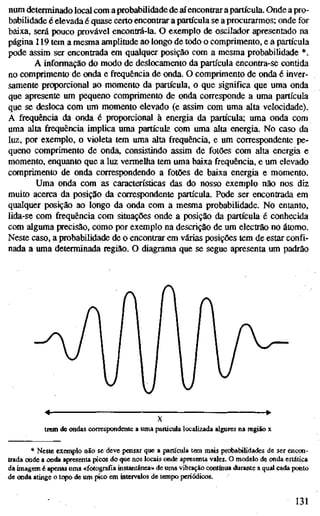 num determinado local com a probabilidade de aí encontrar a partícula. Onde a pro-
babilidade é elevada é quase certo encontrar a partícula se a procurarmos; onde for
baixa, será pouco provável encontrá-la. O exemplo de oscilador apresentado na
página 119 tem a mesma amplitude ao longo de todo o comprimento, e a partícula
pode assim ser encontrada em qualquer posição com a mesma probabilidade *.
A informação do modo de deslocamento da partícula encontra-se contida
no comprimento de onda e frequência de onda. O comprimento de onda é inver-
samente proporcional ao momento da partícula, o que significa que uma onda
que apresente um pequeno comprimento de onda corresponde a uma partícula
que se desloca com um momento elevado (e assim com uma alta velocidade).
A frequência da onda é proporcional à energia da partícula; uma onda com
uma alta frequência implica uma partícuk com uma alta energia. No caso da
luz, por exemplo, o violeta tem uma alta frequência, e um correspondente pe-
queno comprimento de onda, consistindo assim de fotões com alta energia e
momento, enquanto que a luz vermelha tem uma baixa frequência, e um elevado
comprimento de onda correspondendo a fotões de baixa energia e momento.
Uma onda com as características das do nosso exemplo não nos diz
muito acerca da posição da correspondente partícula. Pode ser encontrada em
qualquer posição ao longo da onda com a mesma probabilidade. No entanto,
lida-se com frequência com situações onde a posição da partícula é conhecida
com alguma precisão, como por exemplo na descrição de um electrão no átomo.
Neste caso, a probabilidade de o encontrar em várias posições tem de estar confi-
nada a uma determinada região. O diagrama que se segue apresenta um padrão
X
trem de ondas correspondente a uma partícula localizada algures na região x
* Neste exemplo não se deve poisar que a partícula tem mais probabilidades de ser encon-
trada onde a onda apresenta picos do que nos locais onde apresraita vales. O modelo de onda estática
da imagem é apenas uma «fotografia instantânea» de uma vibração continua durante a qual cada ponto
de onda atinge o topo de um pico em intervalos de tempo periódicos.
• 131
 