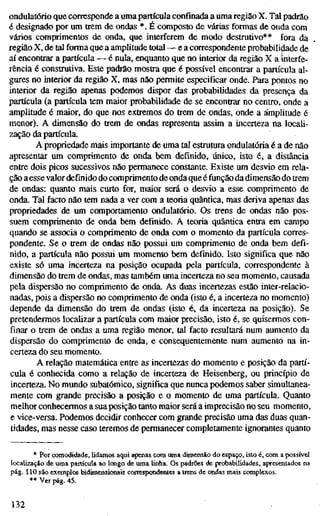 ondulatório que corresponde a uma partícula confinada a uma região X. Tal padrão
é designado por um trem de ondas *. É composto de várias formas de onda com
vários comprimentos de onda, que interferem de modo destrutivo** fora da
região X, de tal forma que a amplitude total — e a correspondente probabili^de de
aí encontrar a partícula — é nula, enquanto que no interior da região X a interfe-
rência é construtiva. Este padrão mostra que é possível encontrar a partícula al-
gures no interior da região X, mas não permite especificar onde. Para pontos no
interior da região apenas podemos dispor das probabilidades da presença da
partícula (a partícula tem maior probabilidade de se encontrar no centro, onde a
amplitude é maior, do que nos extremos do trem de ondas, onde a amplitude é
menor). A dimensão do trem de ondas representa assim a incerteza na locali-
zação da partícula.
A propriedade mais importante de uma tal estrutura ondulatória é a de não
apresentar um comprimento de onda bem definido, único, isto é, a distância
entre dois picos sucessivos não permanece constante. Existe um desvio em rela-
ção a esse valor definido do comprimento de onda que é função da dimensão do trem
de ondas: quanto mais curto for, maior será o desvio a esse comprimento de
onda. Tal facto não tem nada a ver com a teoria quântica, mas deriva apenas das
propriedades de um comportamento ondulatório. Os trens de ondas não pos-
suem comprimento de onda bem definido. A teoria quântica entra em campo
quando se associa o comprimento de onda com o momento da partícula corres-
pondente. Se o trem de ondas não possui um comprimento de onda bem defi-
nido, a partícula não possuí um momento bem definido. Isto significa que não
existe só uma incerteza na posição ocupada pela partícula, correspondente à
dimensão do trem de ondas, mas também uma incerteza no seu momento, causada
pela dispersão no comprimento de onda. As duas incertezas estão inter-relacío-
nadas, pois a dispersão no comprimento de onda (isto é, a incerteza no momento)
depende da dimensão do trem de ondas (isto é, da incerteza na posição). Se
pretendermos localizar a partícula com maior precisão, isto é, se quisermos con-
finar o trem de ondas a uma região menor, tal facto resultará num aumento da
dispersão do comprimento de onda, e consequentemente num aumento na in-
certeza do seu momento.
A relação matemática entre as incertezas do momento e posição da partí-
cula é conhecida como a relação de incerteza de Heisenberg, ou princípio de
incerteza. No mundo subatômico, significa que nunca podemos saber simultanea-
mente com grande precisão a posição e o momento de uma partícula. Quanto
melhor conhecermos a sua posição tanto maior será a imprecisão no seu momento,
e vice-versa. Podemos decidir conhecer com grande precisão uma das duas quan-
tidades, mas nesse caso teremos de permanecer completamente ignorantes quanto
* Por comodidade, lidamos aqui apenas com uma dimensão do espaço, isto é, com a possível
localização de uma partícula ao longo de uma Unha. Os padrões de probabilidades, apresentados na
pág. 110 são exemplos bidimensionais correspondentes a trens de ondas mais complexos.
•* Ver pág. 45.
132
 