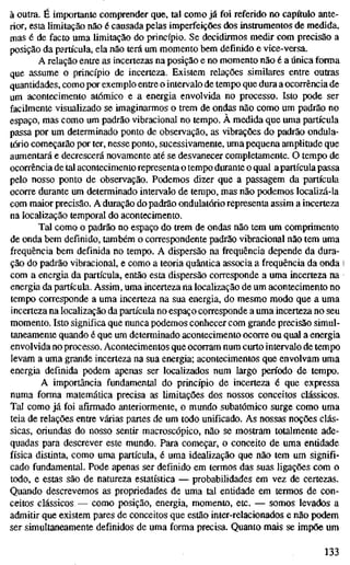 à outra. É importante comprender que, tal como já foi referido no capítulo ante-
rior, esta limitação não é causada pelas imperfeições dos instrumentos de medida,
mas é de facto uma limitação do princípio. Se decidirmos medir com precisão a
posição da partícula, ela não terá um momento bem definido e vice-versa.
A relação entre as incertezas na posição e no momento não é a única forma
que assume o princípio de incerteza. Existem relações similares entre outras
quantidades, como por exemplo entre o intervalo de tempo que dura a ocorrência de
um acontecimento atómico e a energia envolvida no processo. Isto pode ser
facilmente visualizado se imaginarmos o trem de ondas não como um padrão no
espaço, mas como um padrão vibracional no tempo. A medida que uma partícula
passa por um determinado ponto de observação, as vibrações do padrão ondula-
tório começarão por ter, nesse ponto, sucessivamente, uma pequena amplitude que
aumentará e decrescerá novamente até se desvanecer completamente. O tempo de
ocorrência de tal acontecimento representa o tempo durante o qual apartícula passa
pelo nosso ponto de observação. Podemos dizer que a passagem da partícula
ocorre durante um determinado intervalo de tempo, mas não podemos localizá-la
com maior precisão. A duração do padräo ondulatório representa assim a incerteza
na localização temporal do acontecimento.
Tal como o padrão no espaço do trem de ondas não tem um comprimento
de onda bem definido, também o correspondente padrão vibracional não tem uma
frequência bem definida no tempo. A dispersão na frequência depende da dura-
ção do padrão vibracional, e como a teoria quântica associa a frequência da onda l
com a energia da partícula, então esta dispersão corresponde a uma incerteza na
energia da partícula. Assim, uma incerteza na localização de um acontecimento no
tempo corresponde a uma incerteza na sua energia, do mesmo modo que a uma
incerteza na localização da partícula no espaço corresponde a uma incerteza no seu
momento. Isto significa que nunca podemos conhecer com grande precisão simul-
taneamente quando é que um determinado acontecimento ocorre ou qual a energia
envolvida no processo. Acontecimentos que ocorram num curto intervalo de tempo
levam a uma grande incerteza na sua energia; acontecimentos que envolvam uma
energia definida podem apenas ser localizados num largo período de tempo.
A importância fundamental do princípio de incerteza é que expressa
numa forma matemática precisa as limitações dos nossos conceitos clássicos.
Tal como já foi afirmado anteriormente, o mundo subatômico surge como uma
teia de relações entre várias partes de um todo unificado. As nossas noções clás-
sicas, oriundas do nosso sentir macroscópico, não se mostram totalmente ade-
quadas para descrever este mundo. Para começar, o conceito de uma entidade
física distinta, como uma partícula, é uma idealização que não tem um signifi-
cado fundamental. Pode apenas ser definido em termos das suas ligações com o
todo, e estas são de natureza estatística — probabilidades em vez de certezas.
Quando descrevemos as propriedades de uma tal entidade em termos de con-
ceitos clássicos — como posição, energia, momento, etc. — somos levados a
admitir que existem pares de conceitos que estão inter-relacionados e não podem
ser simultaneamente definidos de uma forma precisa. Quanto mais se impõe um
133
 