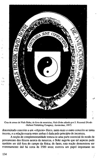 ^^
1
Cota de armas de Niels Bohn; do livro de memórias, Niels Bahn editado por S. Rozental (North-
-HoUand Publishing Company, Amsterdam, 1967)
determinado conceito a um «objecto» físico, tanto mais o outro conceito se toma
incerto, e a relação exacta entre ambas é dada pelo princípio de incerteza.
A noção de complementaridade tomou-se uma parte essencial do modo de
pensamento dos físicos acerca da natureza, e Bohr sugeriu que tal aspecto pode
também ser útil fora do campo da física; de facto, esta noção demonstrou ser
extremamente útil há cerca de 2500 anos; exerceu um papel importante no
134
 
