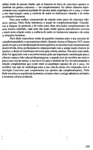 antigo modo de pensar chinês, que se baseava no facto de conceitos opostos se
situarem em pontos extremos — ou complementares. Os sábios chineses repre-
sentaram esta complementaridade de opostos pelos arquétipos yin e yang, e viram
a sua inter-relação como a essência de todos os fenómenos naturais e de todas
as situações humanas.
Para uma melhor compreensão da relação entre pares de conceitos clás-
sicos opostos, Niels Bohr introduziu a noção de complementaridade. Conside-
rou a imagem de partícula e de onda como duas descrições complementares de
uma mesma realidade, cada uma das quais sendo apenas parcialmente correcta
e tendo inter-relação como a essência de todos os fenómenos naturais e de todas
as situações humanas.
Niels Bohr estava bem ciente do paralelo existente entre o seu conceito de
complementaridade eopensamento chinês. Quando visitou a China em 1937, numa
altura em que a sua interpretação da teoria quântica se encontravajá completamente
desenvolvida,ficouprofundamente impressionado com a antiga noção chinesa de
opostos, e desde aí manifestou interesse pela cultura oriental. Dez anos mais tarde.
Bohr foi agraciado com o reconhecimento pela sua importante contribuição para a
ciência e para a vida cultural dinamarquesa; e quando teve de escolher um motivo
para a sua cota-de-armas, o seu favor foi para o símbolo de Ta-chi representando a
relação complementar que existe entre os arquétipos opostos de yin e yang. Ao
escolher este tipo de simbologia para a sua cota-de-armas em conjunção com a
inscrição Contraria sunt complementa (os opostos são complementares), Niels
Bohr reconheceu a profunda harmonia existente entre a antiga sabedoria oriental e
a moderna ciência ocidental.
135
 