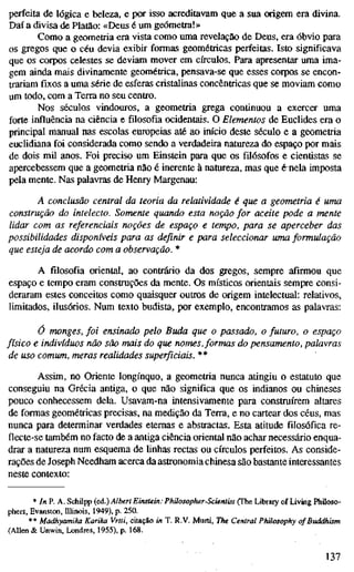 perfeita de lógica e beleza, e por isso acreditavam que a sua origem era divina.
Daí a divisa de Platão: «Deus é um geómetia!»
Como a geometria era vista como uma revelação de Deus, era óbvio para
os gregos que o céu devia exibir formas geométricas perfeitas. Isto significava
que os corpos celestes se deviam mover em círculos. Para apresentar uma ima-
gem ainda mais divinamente geométrica, pensava-se que esses corpos se encon-
trariam fixos a uma série de esferas cristalinas concêntricas que se moviam como
um todo, com a Terra no seu centro.
Nos séculos vindouros, a geometria grega continuou a exercer uma
forte influência na ciência e filosofia ocidentais. O Elementos de Euclides era o
principal manual nas escolas europeias até ao início deste século e a geometria
euclidiana foi considerada como sendo a verdadeira natureza do espaço por mais
de dois mU anos. Foi preciso um Einstein para que os filósofos e cientistas se
apercebessem que a geometria não é inerente à natureza, mas que rnela imposta
pela mente. Nas palavras de Henry Margenau:
A conclusão central da teoria da relatividade é que a geometria é uma
construção do intelecto. Somente quando esta noção for aceite pode a mente
lidar com as referenciais noções de espaço e tempo, para se aperceber das
possibilidades disponíveis para as definir e para seleccionar uma formulação
que esteja de acordo com a observação. *
A filosofia oriental, ao contrário da dos gregos, sempre afirmou que
espaço e tempo eram construções da mente. Os místicos orientais sempre consi-
deraram estes conceitos como quaisquer outros de origem intelectual: relativos,
limitados, ilusórios. Num texto budista, por exemplo, encontramos as palavras:
ó monges, foi ensinado pelo Buda que o passado, o futuro, o espaço
físico e indivíduos não são mais do que nomes, formas do pensamento, palavras
de uso comum, meras realidades superficiais. **
Assim, no Oriente longínquo, a geometria nunca atingiu o estatuto que
conseguiu na Grécia antiga, o que não significa que os indianos ou chineses
pouco conhecessem dela. Usavam-na intensivamente para construírem altares
de formas geométricas precisas, na medição da Terra, e no cartear dos céus, mas
nunca para determinar verdades eternas e abstractas. Esta atitude filosófica re-
flecte-se também no facto de a antiga ciência oriental não achar necessário enqua-
drar a natureza num esquema de linhas rectas ou círculos perfeitos. As conside-
rações de Joseph Needham acerca da astronomia chinesa são bastante interessantes
neste contexto:
* In P. A. SchiljY {e.á.) Albert Einstein: Philosopher-Scientist (The Library of Living Philoso-
phers, Evanston, Ulinois, 1949), p. 250.
** Madhyamika Karika Vrtti, citação in T. R.V. Murti, The Central Philosophy of Buddhism
(Allen & Unwin, Londres, 1955), p. 168.
137
 