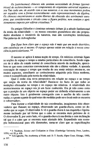 Os [astrónomos] chineses não sentiam necessidade de formas [geomé-
tricas] de esclarecimento — os componentes do organismo universal seguiam o
seu Tao cada um, de acordo com a sua natureza, e os seus movimentos podem
ser seguidos com a forma essencialmente «não representacional» da álgebra.
Os chineses encontravam-se assim libertos da obsessão dos astrónomos euro-
peus, que consideravam o círculo como a figura perfeita, nem sentiam o apri-
sionamento imposto por esferas cristalinas. *
Os antigos filósofos e cientistas orientais tinham já a atitude fundamental
da teoria da relatividade — os nossos conceitos geométricos não são proprie-
dades absolutas e imutáveis da natureza, mas sim construções intelectuais.
Nas palavras de Ashvaghosha:
Que fique bem claro que o espaço não é mais que um modo descritivo,
sem existência em si mesmo. O espaço apenas existe em relação à nossa cons-
ciência particularizante. **
O mesmo se aplica à nossa noção de tempo. Os místicos orientais ligam
as noções de espaço e tempo a estados particulares de consciência. Sendo capa-
zes de ir além do estado normal de consciência através da meditação, aperce-
bem-se que esses conceitos convencionais não são a última verdade. A apurada
concepção de espaço e tempo que resulta do seu sentir místico mostra-se, em
muitos aspectos, semelhante ao conhecimento adquirido pela física moderna,
como é exemplificado pela teoria da relatividade.
Qual é então esta nova perspectiva em relação ao espaço e ao tempo
que surgiu da teoria da relatividade? Baseia-se no facto de que todas as
medições efectuadas no tempo e no espaço são relativas. A relatividade dos
acontecimentos no espaço era já um facto conhecido. Era já tido como certo
que a posição de um objecto no espaço poder ser definida relativamente a um
outro objecto. Isto é geralmente conseguido com o auxílio de três coorde-
nadas, e o ponto a partir do qual estas são medidas pode ser o local onde se encontra
o «observador».
Para ilustrar a relatividade de tais coordenadas, imaginemos dois obser-
vadores que flutuam no espaço, observando um guarda-chuva, como no de-
senho que se segue. O observador A vê o guarda-chuva à sua esquerda e ligeira-
mente inclinado por tal forma que o cabo se encontra mais próximo de si.
O observador B, por outro lado, vê o guarda-chuva à sua direita e com inclinação
tal que é o cabo que se encontra mais afastado dele. Expandindo este exem-
plo bidimensional para três dimensões, toma-se claro que as especificações
* J. Needham, Science and Civilization in China (Cambridge University Press, Londres,
1956), vol. m, p. 458.
** Ashvaghosha, The Awakening of Faith, trad, D. T. Suzuki, (Open Court, Chicago, 1900),
p. 107.
138
 