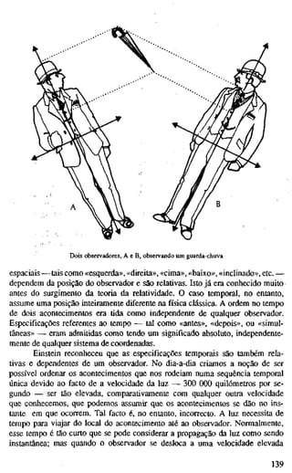 Dois observadores, A e B, observando um guarda-chuva
espaciais—tais como «esquerda», «direita», «cima», «baixo», «inclinado», etc. —
dependem da posição do observador e são relativas. Isto já era conhecido muito
antes do surgimento da teoria da relatividade. O caso temporal, no entanto,
assume uma posição inteiramente diferente na física clássica. A ordem no tempo
de dois acontecimentos era tida como independente de qualquer observador.
Especificações referentes ao tempo — tal como «antes», «depois», ou «simul-
tâneas» — eram admitidas como tendo um significado absoluto, independente-
mente de qualquer sistema de coordenadas.
Einstein reconheceu que as especificações temporais são também rela-
tivas e dependentes de um observador. No dia-a-dia criamos a noção de ser
possível ordenar os acontecimentos que nos rodeiam numa sequência temporal
única devido ao facto de a velocidade da luz — 300 000 quilómetros por se-
gundo — ser tão elevada, comparativamente com qualquer outra velocidade
que conhecemos, que podemos assumir que os acontecimentos se dão no ins-
tante em que ocorrem. Tal facto é, no entanto, incorrecto. A luz necessita de
tempo para viajar do local do acontecimento até ao observador. Normalmente,
esse tempo é tão curto que se pode considerar a propagação da luz como sendo
instantânea; mas quando o observador se desloca a uma velocidade elevada
139
 