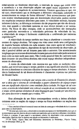 relativamente ao fenómeno observado, o intervalo de tempo que existe entre
a ocorrência e a sua observação adquire um papel muito importante no es-
tabelecimento da sequência de acontecimentos. Einstein apercebeu-se que, em
tal caso, observadores que se desloquem a diferentes velocidades ordenarão os
acontecimentos no tempo de forma diferente*. Dois acontecimentos que/pare-
cem ocorrer simultaneamente para um determinado observador, podem ocorrer
em sequências temporais diferentes para outro. A velocidades normais, bastante
inferiores à da luz, as diferenças existentes são tão pequenas que não são detectá-
veis, mas quando a velocidade aumenta os seus efeitos passam a ser mensu-
ráveis. Na física de altas energias, onde os acontecifnentos são interacções
entre partículas movendo-se a velocidades próximas da velocidade da luz,
a relatividade do tempo é facilmente estabelecida e confirmada por inúmeras
experiências**.
A relatividade do tempo também nos força a abandonar o conceito new-
toniano de espaço absoluto. Tal espaço era visto como tendo uma configuração
de matéria bastante definida em cada instante; mas como agora tal simultanei-
dade é um conceito relativo, dependente do tipo de movimento do observador, já
não é possível definir um tal instante para todo o universo. Um acontecimento
longínquo que ocorra num determinado instantepara um observador pode acontecer
mais cedo ou mais tarde para outro. Não é então possível falar do «universo num
dado instante» de uma forma absoluta; não existe espaço absoluto independente-
mente do observador.
A teoria da relatividade veio mostrar-nos que todas as medições efec-
tuadas, que envolvam espaço e tempo, perdem o seu significado absoluto, forçan-
do-nos a abandonar os conceitos clássicos de espaço e tempo absolutos. A impor-
tância fundamental de tal desenvolvimento é claramente expressa nas palavras
de Mendel Sachs:
A verdadeira revolução que surgiu com a teoria de Einstein foi abando-
nar a ideia que o sistema de coordenadas a quatro dimensões do espaço-tempo
tem um significado objectivo como entidade física isolada. No lugar de tal con-
ceito, a teoria da relatividade veio colocar a noção de as coordenadas do espace
e tempo serem apenas elementos de uma linguagem que é usada por um observa-
dor para descrever o mundo que o rodeia. ***
Esta afirmação de um físico contemporâneo revela a íntima afinidade
existente entre as noções de espaço e tempo na física moderna e as noções dos
* Para concluir tal facto é essencial tomar em linha de conta que a velocidade da luz é a mesma
para todos os observadores.
** De notar que, neste caso, o observador se encontra em repouso no seu laboratório, mas que os
acontecimentos que ele observa são provocados por partículas que se movem a diferentes velocidades.
O efeito é o mesmo. O que conta é o movimento relativo do observador e dos acontecimentos
observados. Qual dos dois se desloca em relação ao laboratório é irrelevante.
*** M. Sachs, «Space Time and Elementary Interactions in Relativity», Physics Today,
vol. 22 (Fevereiro 1969), p. 53.
140
 