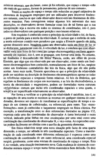 místicos orientais, que declaram, como já foi referido, que espaço e tempo «não
são mais do que nomes, formas de pensamento, palavras de uso comum».
Tendo as noções de espaço e tempo sido reduzidas ao papel subjectivo de
elementos de linguagem empregues por um utilizador para descrever fenóme-
nos naturais, conclui-se que cada observador descreverá tais fenómenos de dife-
rentes maneiras. Para conseguirem retirar algumas leis universais das suas
descrições, os observadores devem formular essas leis de tal forma que a sua
interpretação seja a mesma em todos os sistemas de coordenadas, isto é, para
todos os observadores em quaisquer posição e movimento relativos.
Este requisito é conhecido como o princípio da relatividade e foi, de facto,
o ponto de partida para a teoria da relatividade. É curioso que o embrião de toda
a teoria estivesse contido num paradoxo que surgiu a Einstein quando eleiinha,
apenas dezasseis anos. Imaginou coiiiflum-observador^^jffiriajjmjfeixejde luz se
se deslocasse, juntamente com ele, à velocidade da luz, e concluiu que esse obser-
vãdõFveria esse feixe de luz comoluim campo electromagnético oscilante_aparen-
temente em repouso, isto é, sem se propagar, sem formar uma onda. No entanto,
tal fenómeno é desconhecido em fÍsÍCa."Tárecia, então, aos olfiõs^o jovem
Einstein, que algo que era observado por um observador, como sendo um fenó-
meno electromagnético bem conhecido, nomeadamente um feixe de luz, surgisse
como um fenómeno contraditório das leis da física, algo que ele não podia
aceitar. Anos mais tarde, Einstein apercebeu-se que o princípio da relatividade
pode ser satisfeito na descrição de fenómenos electromagnéticos apenas se todas
as referências espaciais e temporais forem relativas. As leis da dinâmica, que
regulam os fenómenos de corpos em movimento, e as leis da electrodinâmica, a
teoria da electricidade e magnetismo, podem ser formuladas numa estrutura
«relativística» comum que inclui três coordenadas espaciais e uma quarta, o
têmpora ser especificado relativamente ao observador.
Por forma a verificar se o princípio da relatividade é satisfeito, isto é, se
as equações de uma teoria se mostram as mesmas em qualquer sistema de coor-
denadas, devemos ser capazes de transformar as especificações de tempo e es-
paço de um sistema de coordenadas, ou referencial, para outro. Tais «trans-
formações» eram já conhecidas e largamente empregues na física clássica. Por
exemplo, a transformação entre os dois referenciais ilustrados na página 132,
expressa cada uma das coordenadas do observador A (uma horizontal e outra
vertical, indicado pelas linhas em cruz encabeçadas por uma seta) como uma
combinação das coordenadas do observador B, e vice-versa. As expressões exac-
tas podem facilmente ser obtidas com o auxílio da geometria elementar.
' Em física relativista surge uma nova situação pelo facto de uma quarta
dimensão, o tempo, ser aditada às três coordenadas especiais. Como a transfor-
mação de cada coordenada entre diferentes referenciais é expressa como uma
combinação de coordenadas de um outro referencial, uma coordenada especial
surgirá, geralmente, como uma mistura de coordenadas de espaço e tempo. Esta
é, na verdade, uma situação inteiramente nova. Cada mudança de sistema de coor-
denadas mistura espaço e tempo numa forma matemática bem definida. Os dois
141
 