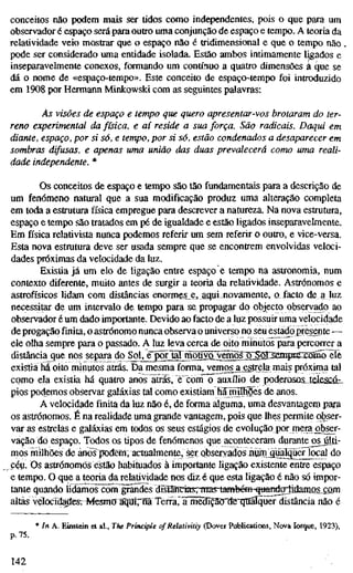 conceitos não podem mais ser tidos como independentes, pois o que para um
observador é espaço será para outro uma conjunção de espaço e tempo. A teoria da
relatividade veio mostrar que o espaço não é tridimensional e que o tempo não .
pode ser considerado uma entidade isolada. Estão ambos intimamente ligados e
inseparavelmente conexos, formando um contínuo a quatro dimensões à íjue se
dá o nome de «espaço-tempo». Este conceito de espaço-tempo foi introduzido
em 1908 por Hermann Minkowski com as seguintes palavras:
As visões de espaço e tempo que quero apresentar-vos brotaram do ter-
reno experimental da física, e aí reside a sua força. São radicais. Daqui em
diante, espaço, por si só, e tempo, por si só, estão condenados a desaparecer em
sombras difusas, e apenas uma união das duas prevalecerá como uma reali-
dade independente. *
Os conceitos de espaço e tempo são tão fundamentais para a descrição de
um fenómeno natural que a sua modificação produz uma alteração completa
em toda a estrutura física empregue para descrever a natureza. Na nova estrutura,
espaço e tempo são tratados em pé de igualdade e estão ligados inseparavelmente.
Em física relativista nunca podemos referir um sem referir o outro, e vice-versa.
Esta nova estrutura deve ser usada sempre que se encontrem envolvidas veloci-
dades próximas da velocidade da luz.
Existia já um elo de ligação entre espaço e tempo na astronomia, num
contexto diferente, muito antes de surgir a teoria da relatividade. Astrónomos e
astrofísicos lidam com distâncias enormes^e, aquinovamente, o.facto de a luz
necessitar de um intervalo de tempo para se propagar do objecto observado ao
observador é um dado importante. Devido ao facto de a luz possuir uma velocidade
de progação finita, o astrónomo nunca observa o universo no seu estado presente —
ele olha sempre para o passado. A luz leva cerca de oito minutos para percorrer a
distância que nos separa do SoU^^^r^Wrnõürol^^osjLSoÍ^Sinpi^^
existia há oito minutos atrás. Da mesma forma, vemos^a_estrela mais próxima tal
como ela existia há quatro anos atrás, èconTo auxílio de poderosc&idÊSCû:-
pios podemos observar galáxias tal como existiam hínulfiões de anos.
A velocidade finita da luz não é, de forma alguma, uma desvantagem para
os astrónomos. É na realidade uma grande vantagem, pois que lhes permite obser-
var as estrelas e galáxias em todos os seus estágios de evolução por mera obser-
vação do espaço. Todos os tipos de fenómenos que aconteceram durante os últi-
mos milhões de ánõs^dertt, actualmente, ser observados áütniiuaguerjocal do
céu. Os astrónomos estão habituados à importante ligação existente entre espaço
e tempo. O que a teoria da relatividade nos diz é que esta ligação é não só impor-
tante quando lidamos com grandes drs"iâncias, nias-tambcm quandoüdamo^com
altas velocidades. Mesmo a"qaír®Terra,~irmê3ípoTteTIt^ distância não é
* In A. Einstein et ai., The Principie of Relativitiy (Dover Publications, Nova Iorque, 1923),
p.75.
142
 