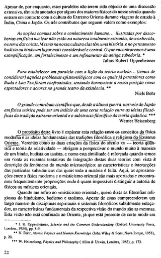 Apesar de, por enquanto, estes paralelos não terem sido objecto de uma discussão
extensiva, têm sido anotados por alguns dos maiores físicos do nosso século quando
entram em contacto com a cultura do Extremo Oriente durante viagens de estudo à
índia. China e Japão. Os três contributos que seguem valem como exemplos:
As noções comuns sobre o conhecimento humano... ilustradas por desco-
bertas emfísica nuclear não estão na natureza totalmente estranha, desconhecida,
ou nova das coisas. Mesmo na nossa cultura elas têm uma história, e no pensamento
budista ou hindu um lugar mais considerável e central. O que encontraremos é uma
exemplificação, umfortalecimento e um refinamento da antiga sabedoria. *
Julius Robert Oppenheimer
Para estabelecer um paralelo com a lição da teoria nuclear... (temos de
considerar) aqueles problemas epistemológicos com os quaisjá pensadores como
Buda e Lao Tzuforam confrontados, tentando harmonizar a nossa posição como
espectadores e actores no grande teatro da existência. **
Niels Bohr
O grande contributo científico que, desde a última guerra, nos veio do Japão
emfísica teórica pode ser um indício de uma certa relação entre as ideias filosó-
ficas da tradição extremo-oriental e o substracto filosófico da teoria quântica. ***
Wemer Heisenberg
O^ropósito^deste livro é explorar esta relação entea os conceitos da física
moderna e as ideias fundamentais das tradições filosófica e religiosa^do Extremo
Oriente. Veremos c^mo as duas criações dFfísicã~dcrséculo xx — teoria quân-
tica e teoria da relatividade — obrigam a perspectivar o mundo muito à maneira
de um hindu, budista ou taoísta, e como esta similitude é reforçada quando temos
em conta as recentes tentativas de integração destas duas teorias com vista àf
descrição do fenómeno do mundo microscópico: as características e interacções
das partículas subatômicas das quais toda a matéria é feita. Aqui, as aproxima-
ções entre a física moderna e o misticismo oriental são mais apertadas e encontra-
mos frequentemente proposições onde é quase impossível distinguir a autoria de
físicos ou místicos orientais.
Quando me refiro ao «misticismo oriental», quero dizer as filosofias reli-
giosas do hinduísmo, budismo e taoísmo. Apesar de estas compreenderem um
largo número de disciplinas espirituais e sistemas filosóficos subtilmente enlaça-
dos, as características fundamentais da respectiva visão do mundo são as mesmas.
Esta visão não está confinada ao Oriente, já que está presente de certo modo em
* J. R. Oppenheimer, Science and the Common Understanding (Oxford University Press,
Londres, 1954), pp. 8-9.
** N. Bohr, Atomic Physics and Human Knowledge (John Wiley & Sons, Nova Iorque, 1958),
p. 20.
*** W. Heisenberg, Physics and Philosophy ( Allen & Unwin, Londres, 1963), p. 173.
22
 