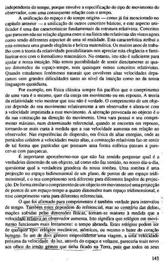 independente do tempo, porque envolve a especificação do tipo de movimento do
observador, com uma consequente relação com o tempo.
A unificação do espaço e do tempo origina — como já foi mencionado no
capítulo anterior — a unificação de outros conceitos básicos, e este aspecto uni-
ficador é uma das características fundamentais da estrutura relativista. Conceitos
que parecem não 1er relação algumaentre si nafísica não relativista são vistos agora
como sendo diferentes aspectos de uma só realidade. Esta característica atribui a
esta estrutura uma grande elegância e beleza matemática. Os muitos anos de traba-
lho com a teoria da relatividade possibilitaram-nos apreciar esta elegância e fami-
liarizar-nos com o formalismo matemático. No entanto, isto não é suficiente para
ajudar a nossa intuição. Não temos possibilidade de sentir directamente as qua-
tro dimensões do espaço-tempo, nem quaisquer outros conceitos relativistas.
Quando estudamos fenómenos naturais que envolvem altas velocidades depa-
ramos com grandes dificuldades tanto ao nível da intuição como no da nossa
linguagem quotidiana.
Por exemplo, em física clássica sempre foi pacífico que o comprimento
de uma vara é o mesmo, quer ela esteja em movimento ou em repouso. A teoria
da relatividade veio mostrar que isso não é verdade. O comprimento de um obje-
cto depende do seu movimento relativamente a um observador e altera-se com
a velocidade imprimida a esse movimento. A alteração provocada no objecto é o
da sua contracção na direcção do movimento. Uma vara possui o seu compri-
mento máximo, num determinado referencial, quando se encontra em repouso,
tomando-se mais curta à medida que a sua velocidade aumenta em relação ao
observador. Nas experiências de dispersão, em física de altas energias, onde as
partículas colidem a velocidades muito altas, a contracção relativista faz-se sentir
de tal forma que partículas que possuam uma forma esférica passam a pare-
cer-se com panquecas.
É importante apercebermo-nos que não faz sentido perguntar qual é a
verdadeira dimensão de um objecto, tal como não faz sentido, no nosso dia-a-dia,
questionar qual a verdadeira grandeza da nossa sombra. Uma sombra é uma
projecção no espaço bidimensional de um plano, de pontos de um espaço tridi-
mensional, e o seu comprimento será diferente para diferentes ângulos de projec-
ção. De forma similaro comprimento de um objecto em movimentoé umaprojecção
de pontos de um espaço-tempo a quatro dimensões num espaço tridimensional, e
esse comprimento varia para diferentes referenciais.
O que foi afirm^do^para comprimentos é também verdade para intervalos
de tenjpo. TãmbénLestesjjependem do referencial, mas ao cond^ric) das defot^
mações sofridas pelas dimensões ffsicasrFomam-se maiores à medida que a
velocidá3EíiIllY£ãg^servador aumenta. Isto significa que relógios em movi-
mento funcionam mais lentamente: o tempo abranda. Estes relógios podemTer
de qualquer tipõr^reTôgiosjnecânicos, atómicos, ou mesmo o bater do coração
humano. Se um de^is gémeos empreeîîaeiSSg^'uma viagem, a umFvêlõcIdãde
próxima da velocidade da luz, através do espaço e voltasse, pareceria mais novo
aos olhos do irmão gémeo que tinha ficado na Terra, pois que todos os seus
143
 