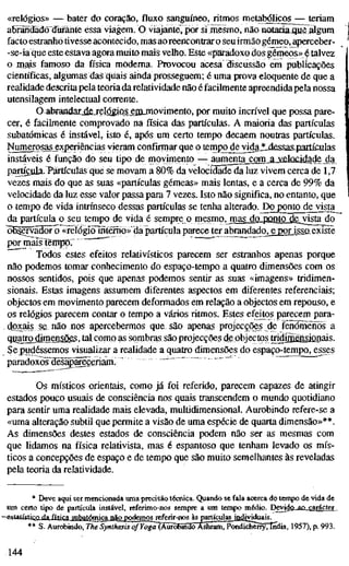 «relógios» — bater do coração, fluxo sanguíneo, ritmos metabólicosj— teriam
abrãndadõdurante essa viagem. O viajante, por si mesmo, não notariaJïue algum
facto estranho tivesse acontecido, mas ao reencontrar o seu irmão gémeo, aperceber-
-se-ia que este estava agora muito mais velho. Este «paradoxo dos gémeos» é talvez
o jnais famoso da física moderna. Provocou acesa discussão em publicações
científicas, algumas das quais ainda prosseguem; é uma prova eloquente de que a
realidade descrita pela teoria da relatividade não é facilmente apreendida pela nossa
utensilagem intelectual corrente.
O abrandarjlS-rdógips ejn-movimento, por muito incrível que possa pare-
cer, é facibnente comprovado na física das partículas. A maioria das partículas
subatômicas é instável, isto é, após um certo tempo decaem noutras partículas.
Numerosas_exgeriências vieram confirmar que o tem£o_dejvidaJ!Ldessas4íartículas
instáveis é função do seu tipo de movimento — amnenta com a^^elocidade da
partfcula. Partículas que se movam a 80% da velocidade da luz vivem cerca de 1,7
vezes mais do que as suas «partículas gémeas» mais lentas, e a cerca de 99% da
velocidade da luz esse valor passa para 7 vezes. Isto não significa, no entanto, que
o tempo de vida intrínseco dessas partículas se tenha alterado. Do ponto de visita
da partícula o seu tempo de vida é sempre o mesmo, mas do^ponto dejyista do
^bservidõrl) «reíógíõlntéirno»"dã partícula parece ter abrandado^e por issaexiste
por mais tempo: ~ " " ""
Todos estes efeitos relativísticos parecem ser estranhos apenas porque
não podemos tomar conhecimento do espaço-tempo a quatro dimensões com os
nossos sentidos, pois que apenas podemos sentir as suas «imagens» tridimen-
sionais. Estas imagens assumem diferentes aspectos em diferentes referenciais;
objectos em movimento parecem deformados em relação a objectos em repouso, e
os relógios parecem contar o tempo a vários ritmos. Estes efeitos parecem para-
doxais se não nos apercebermos que são apenas projecções de fenómenos a
qyajrgdimensõgs, tal como as sombras são projecções de objectos tridjaÊDsiûnais.
Sej^udéssemos visualizar a realidade a quatro dimensões do espaço-tempo, esses
paradoxõ^Sêsãp^çeriam^
Os místicos orientais, como já foi referido, parecem capazes de atingir
estados pouco usuais de consciência nos quais transcendem o mundo quotidiano
para sentir uma realidade mais elevada, multidimensional. Aurobindo refere-se a
«uma alteração subtil que permite a visão de uma espécie de quarta dimensão»**.
As dimensões destes estados de consciência podem não ser as mesmas com
que lidamos na física relativista, mas é espantoso que tenham levado os mís-
ticos a concepções de espaço e de tempo que são muito semelhantes às reveladas
pela teoria da relatividade.
* Deve aqui ser mencionada uma precisão técnica. Quando se fala acerca do tempo de vida de
um certo tipo de partícula instável, referimo-nos sempre a um tempo médio. Devido_aa_carâcter
'^<4atístico da física snhatómica não podemos referir-nos àspartículas ja^viduais.
** S. Aurobindo, The Synthesis of¥ogã~(Ããrõ6Sí^7íSTsm, Pondichèrry, índia, 1957), p. 993.
144
 