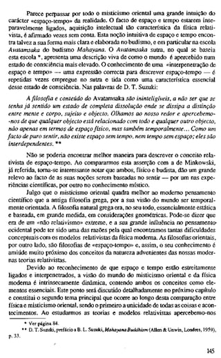 Parece perpassar por todo o misticismo oriental uma grande intuição do
carácter «espaço-tempo» da realidade. O facto de espaço e tempo estarem inse-
paravelmente ligados, aquisição intelectual tão característica da física relati-
vista, é afirmado vezes sem conta. Esta noção intuitiva de espaço e tempo encon-
tra talvez a sua forma mais clara e elaborada no budismo, e em particular na escola
Avatamsaka do budismo Mahayana. O Avatamsaka sutra, no qual se baseia
esta escola *, apresenta uma descrição viva de como o mundo é apercebido num
estado de consciência mais elevado. O conhecimento de uma «interpenetração de
espaço e tempo» — uma expressão correcta para descrever espaço-tempo — é
repetidas vezes empregue no sutra e tida como uma característica essencial
desse estado de consciência. Nas palavras de D. T. Suzuki:
A filosofia e conteúdo do Avatamsaka são ininteligíveis, a não ser que se
tenha já sentido um estado de completa dissolução onde se dissipa a distinção
entre mente e corpo, sujeito e objecto. Olhamos ao nosso redor e apercebemo-
-nos de que qualquer objecto está relacionado com todo e qualquer outro objecto,
não apenas em termos de espaçofísico, mas também temporalmente... Como um
facto depuro sentir, não existe espaço sem tempo, nem tempo sem espaço; eles são
interdependentes. **
Não se poderia encontrar melhor maneira para descrever o conceito rela-
tivista de espaço-tempo. Ao compararmos esta asserção com a de Minkowski,
já referida, toma-se interessante notar que ambos, físico e budista, dão um grande
relevo ao facto de as suas noções serem baseadas no sentir — por um nas expe-
riências científicas, por outro no conhecimento místico.
Julgo que o misticismo oriental quadra melhor ao modemo pensamento
científico que a antiga filosofia grega, por a sua visão do mundo ser temporal-
mente orientada. A filosofia natural grega era, no seu todo, essencialmente estática
e baseada, em grande medida, em considerações geométricas. Pode-se dizer que
era de um «não relativismo» extreme, e a sua grande influência no pensamento»
ocidental pode ter sido uma das razões pela qual encontramos tantas dificuldades
conceptuais com os modelos relativistas da física moderna. As filosofias orientais,
por outro lado, são filosofias de «espaço-tempo» e, assim, o seu conhecimento é
amiúde muito próximo dos conceitos da natureza advenientes das nossas moder-
nas teorias relativistas.
Devido ao reconhecimento de que espaço e tempo estão estreitamente
ligados e interpenetrados, a visão do mundo do misticismo oriental e da física
moderna é intrinsecamente dinâmica, contendo ambos os conceitos como ele-
mentos essenciais. Este ponto será discutido detalhadamente no próximo capítulo
e constitui o segundo tema principal que ocorre ao longo desta comparação entre
física e misticismo oriental, sendo o primeiro a unicidade de todas as coisas e acon-
tecimentos. Ao estudarmos as teorias e modelos relativistas apercebemo-nos
* Ver página 84.
** D. T. Suzuki,prefácioaB.L. Suzuki,AíaAa>an<iB«<ii/itsm(Allen&Unwm,Londres, 1959),
p. 33.
145
 