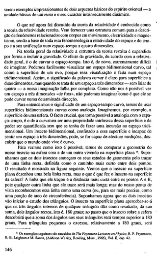 serem exemplos impressionantes de dois aspectos básicos do espírito oriental — a
unidade básica do universo e o seu carácter intrinsecamente dinâmico.
O que até agora foi discutido da teoria da relatividade é conhecido como
a teoria da relatividade restrita. Vem fornecer uma estrutura comum para a descri-
ção de fenómenos relacionados com corpos em movimento, electricidade e magne-
tismo, sendo a base de toda esta fenomenologia a relatividade do espaço e do tem-
po e a sua unificação num espaço-tempo a quatro dimensões.
Na teoria geral da relatividade a estrutura da teoria restrita é expandida
por forma a incluir a gravidade. O efeito da gravidade, de acordo com a relativi-
dade geral, é o de curvar o espaço-tempo. Isto é, de novo, exttemamente difícil
de imaginar. Podemos facilmente visualizar um espaço bidimensional curvo, tal
como a superfície de um ovo, porque essa visualização é feita num espaço
tridimensional. Assim, o significado da palavra curvar é claro para superfícies a
duas dimensões, mas quando se trata de um espaço a três dimensões — sem falar de
quatro — a nossa imaginação falha por completo. Como não nos é possível ver
um espaço a três dimensões «de fora», não podemos imaginar como é que ele se
pode curvar numa determinada direcção.
Para entendermos o significado de um espaço-tempo curvo, temos de usar
superfícies bidimensionais curvas como analogia. Imaginemos, por exemplo, a
superfície de uma esfera. O facto crucial, que toma possível a analogia com o espa-
ço-tempo, é o de a curvatura ser uma propriedade intrínseca dessa superfície e de
poder ser quantificada sem que se tenha de fazer uma incursão no espaço tridi-
mensional. Um insecto bidimensional, confinado a essa superfície e incapaz de
sentir um espaço a três dimensões, pode, se for capaz de efectuar medições, des-
cobrir que o mundo onde vive é curvo.
Para vermos como isso é possível, temos de comparar a geometria do
nosso insecto na esfera com a de um outro vivendo na superfície plana *. Supo-
nhamos que os dois insectos começam os seus estudos de geometria pelo traçar
de uma linha recta, definida como o caminho mais curto entre dois pontos.
O resultado é mostrado na figura seguinte. Vemos que o insecto na superfície
plana desenhou uma bela linha recta, mas o que é que fez o insecto na superfície
da esfera? A linha que ele traçou é a distância mais curta entre os pontos A e B,
pois qualquer outra linha que ele trace será mais longa; mas do nosso ponto de
vista reconhecemos essa linha como uma curva (ou, para ser mais preciso, como
uma porção de arco de circunferência). Suponhamos agora que os dois insectos
vão iniciar o estudo dos triângulos. O insecto na superfície plana aperceber-se-á
que os três ângulos internos de qualquer triângulo dão como resultado, da sua
soma, dois ângulos rectos, isto é, 180 graus; ao passo que o insecto sobre a esfera
descobrirá que a soma dos ângulos nos seus triângulos será sempre superior a 180
graus. Para triângulos pequenos o excesso, relativamente a 180 graus, será
* Os exemplos seguintes são extraídos de The Feyrtmann Lectures on Physics, R. P. Feynmann,
R. B. Leighton e M. Sands, (Addison-Wesley, Reading, Mass., 1966), Vol. n, cap. 42.
146
 