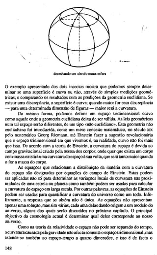 desenhando um círculo numa esfera
O exemplo apresentado dos dois insectos mostra que podemos sempre deter-
minar se uma superfície é curva ou não, através de simples medições geomé-
tricas, e comparando os resultados com as predições da geometria euclidiana. Se
existir uma discrepância, a superfície é curva; quando maior for essa discrepância
— para uma determinada dimensão de figuras — maior será a curvatura.
Da mesma forma, podemos definir um espaço tridimensional curvo
como aquele onde a geometria euclidiana deixa de ser válida. As leis geométricas
num tal espaço serão diferentes, de um tipo «não euclidiano». Esta geometria não
eucliadiana foi introduzida, como um mero conceito matemático, no século XK
pelo matemático Georg Riemann, até Einstein fazer a sugestão revolucionária
que o espaço tridimensional em que vivemos é, na realidade, curvo não foi mais
que isso. De acordo com a teoria de Einstein, a curvatura do espaço é devida ao
campo gravitacional criado pela massa dos corpos; onde quer que exista um corpo
com massaexistiráuma curvaturadoespaço àsuavolta,que será tanto maiorquando
o for a massa do corpo.
As equações que relacionam a distribuição de matéria com a curvatura
do espaço são designadas por equações de campo de Einstein. Estas podem
ser aplicadas não só para determinar as variações locais de curvatura nas proxi-
midades de uma estrela ou planeta como também podem ser usadas para calcular
a curvatura do espaço em larga escala. Por outras palavras, as equações de Einstein
podem ser usadas para quantificar a curvatura do universo como um todo. Infe-
lizmente, a resposta que se obtém não é única. As equações não apresentam
apenas uma solução, mas sim várias, cada uma delas dando origem a um modelo do
universo, alguns dos quais serão discutidos no próximo capítulo. O principal
objectivo da cosmologia actual é determinar qual deles corresponde ao nosso
universo.
Como na teoria da relatividade o espaço não pode ser separado do tempo,
a curvaturacausadapela gravidade não afecta somente o espaço tridimensional, mas
estende-se também ao espaço-tempo a quatro dimensões, e isto é de facto o
148
 