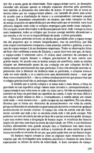 que diz a teoria geral da relatividade. Num espaço-tempo curvo, as distorções
causadas não afectam apenas as relações espaciais descritas pela geometria,
mas também as dimensões dos intervalos de tempo. O tempo não se escoa ao
mesmo ritmo que no «espaço-tempo plano», vai variando de ponto para ponto
de acordo com a distribuição de massa e a correspondente curvatura causada
no espaço. É importante compreender, no entanto, que estas variações no fluir
do tempo só podem ser apercebidas por um observador que se encontra num local
diferente daquele onde estão os relógios empregues para medir essas variações.
Por exemplo, se um observador se deslocasse para um local onde o tempo se escoa
mais lentamente, todos os relógios que levasse consigo também abrandariam a
sua marcha, e ele ver-se-ia impossibilitado de medir o efeito pretendido.
No nosso ambiente terrestre, os efeitos da gravidade sobre o espaço-tempo
são tão pequenos que se tomam insignificantes, mas na astrofísica, que lida
com corpos extremamente compactos, como planetas, estrelas e galáxias, a curva-
tura do espaço-tempo é já um fenómeno importante. Todas as observações feitas
até hoje vêm confirmar a teoria de Einstein, e assim fazer-nos crer que, de facto,
o espaço-tempo é realmente curvo. O efeitos mais extremos da curvatura do
espaço-tempo surgem durante o colapso gravitational de uma estrela com
grande massa. De acordo com as teorias actuais em astrofísica, todas as estrelas
atingem um determinado ponto da sua evolução em que colapsam devido à
mútua atracção gravitational das suas partículas. Como esta atracção aumenta ra-
pidamente com o diminuir da distância entre as partículas, o colapsar torna-se
cada vez mais rápido, e se a estrela tiver uma determinada massa — mais que
duas vezes a massa do Sol — não se conhece nenhum processo que possa evitar que
o colapso gravitational não se prolongue infindavelmente.
À medida que a estrela colapsa e se toma mais e mais densa, a força da
gravidade na sua superfície atinge valores mais elevados e, consequentemente, o
espaço-tempo à sua volta toma-se cada vez mais curvo. Devido ao extraordinário
aumento na força da gravidade na superfície da estrela, é cada vez mais difícil a
um objecto poder afastar-se dela e, eventualmente, a estrela atinge um estado
onde nada — nem mesmo a luz — pode escapar da sua superfície. Por esta altura,
dizemos que se forma um «horizonte de acontecimentos» em volta da estrela,
porque nenhum tipo de sinal podeescapar àatracção daestrela e comunicar qualquer
acontecimento ao mundo exterior. O espaço em volta da estrela está tão forte-
mente curvado que toda a luz se encontra retida nele e não pode escapar. Não
podemos ver uma tal estrela devido ao facto de a sua luz nunca nos poder alcançar,
e por esse motivo toma a designação de buraco negro. A existência dos buracos
negros foi prevista, com base na teoria da relatividade, em 1916, e este fenómeno
recebeu ultimamente uma grande atenção face a fenómenos este lares recen-
temente descobertos que parecem indicar a existência de uma estrela de grande
massa movendo-se em tomo de um par, que pode muito bem ser um buraco negro.
Os buracos negros contam-se entre os objectos mais misteriosos e fas-
cinantes que são investigados pela moderna astrofísica e ilustram de uma forma
espectacular os efeitos da teoria da relatividade. A forte curvatura do espaço-
149
 