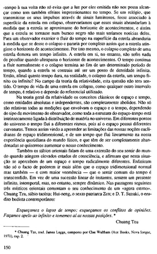 -tempo à sua volta não só evita que a luz por eles emitida não nos possa alcan-
çar como tem também efeitos impressionantes no tempo. Se um relógio, que
transmitisse os seus impulsos através de sinais luminosos, fosse associado à
superfície da estrela em colapso, observaríamos que esses sinais abrandariam à
medida que a estrela se aproximasse do horizonte de acontecimentos, e assim
que a estrela se tomasse num buraco negro não mais teríamos notícias deles.
Para um observador exterior o fluir do tempo na superfície da estrela abrandaria
à medida que se desse o colapso e pararia por completo assim que a estrela atin-
gisse o horizonte de acontecimentos. Por isto mesmo, o colapso completo de uma
estrela demora um tempo infinito. A estrela em si, no entanto, não sofre nada
de peculiar quando ultrapassa o horizonte de acontecimentos. O tempo continua
a fluir normalmente e o colapso termina ao fim de um determinado período de
tempo, quando a estrela se contraiu até ser um ponto de densidade infinita.
Então, afinal quanto tempo dura, na realidade, o colapso da estrela, um tempo fi-
nito ou infinito? No campo da teoria da relatividade, esta questão não tem sen-
tido. O tempo de vida de uma estrela em colapso, como qualquer outro intervalo
de tempo, é relativo e depende do referencial utilizado.
Na teoria geral da relatividade os conceitos clássicos de espaço e tempo,
como entidades absolutas e independentes, são completamente abolidos. Não só
são relativas todas as medições que envolvam o espaço e o tempo, dependendo
do tipo de movimento do observador, como toda a estrutura do espaço-tempo está
intrinsecamente ligada à distribuição de matéria no universo. Em diferentes pontos
do universo o tempo flui a diferentes ritmos, pois aí o espaço possui diferentes
curvaturas. Temos assim vindo a apreender as limitações das nossas noções eucli-
dianas de espaço tridimensional, e de um tempo que flui linearmente na nossa
experiência quotidiana do mundo físico, e que têm de ser completamente aban-
donadas se quisermos aumentar o nosso conhecimento.
Também os sábios orientais falam de uma extensão do seu sentir do mun-
do quando atingem elevados estados de consciência, e afirmam que nesta situa-
ção se apercebem de um espaço e tempo radicalmente diferentes. Enfatizam
não só o facto de poderem ir mais além que o espaço tridimensional normal
mas também — e com maior veemência — que o sentir comum do tempo é
transcendido. Em vez de uma sucessão linear de instantes, sentem um presente
infinito, intemporal, mas, no entanto, sempre dinâmico. Nas passagens seguintes
três místicos orientais comentam o seu conhecimento de um «agora eterno».
Chuang Tzu, sábio taoísta; Hui-neng, o sexto patriarca Zen; e D. T. Suzuki, o eru-
dito budista contemporâneo:
Esqueçamos o lapso de tempo; esqueçamos os conflitos de opiniões.
Façamos apelo ao infinito e tomemos aí as nossas posições. *
Chuang Tzu
* Chuang Tzu, trad. James Legge, composto por Qae Waltham (Ace Books, Nova Iorque,
1971), cap. 2. -
150
 