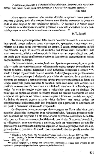 o momento presente é a tranquilidade absoluta. Embora seja neste m
mento, não existe limite para este momento, e nele esM r encanto eterno. *
Hui-neng
Neste mundo espiritual não existem divisões temporais como passado
presente e futuro, pois elas construíram-se num simples momento do presen
onde a vida palpita no seu verdadeiro sentido... O passado e o futuro estão
conluiados neste iluminado momento presente, e este não é estático no seu c
teúdo porque se mantém incessantemente em movimento. **
D. T. Suzuki
Toma-se quase impossível falar acerca do conhecimento de um momento
intemporal, porque palavras como «intemporal», «passado», «momento», etc,
referem-se a uma noção convencional do tempo. É assim extremamente difícil
compreender a que se referem os místicos nos textos atrás transcritos; mas
aqui, novamente, a física moderna pode facilitar a nossa comprensão, já que pode
ser usada para ilustrar graficamente como as suas teorias transcendem as nossas
noções normais de tempo.
Na física relativista, a evolução de um objecto — por exemplo, uma partí-
cula — pode ser representada num «diagrama de espaço-tempo» (ver a figura da
página seguinte). Nestes diagramas o eixo horizontal representa o espaço ***,
sendo o tempo representado no eixo vertical. A direcção que uma partícula toma
através do espaço-tempo é designada por «linha de mundo». Se a partícula se
encontra em repouso o seu movimento apenas pode ser considerado ao longo do
tempo, razão pela qual a sua linha de mundo é, neste caso, uma linha vertical. Sea
partícula se move através do espaço a sua linha de mundo será inclinada; quanto
maior for essa inclinação maior será a velocidade com que se desloca. De
notar que as partículas apenas se podem mover no sentido ascendente do eixo
temporal, mas podem, no entanto, mover-se para a frente ou para trás no espaço.
As Unhas de mundo podem assumir vários declives, mas nunca podem ser
completamente horizontais, pois isso implicaria que a partícula se deslocaria de
um ponto a outro num intervalo de tempo nulo.
Os diagramas de espaço-tempo são empregues na física relativista como
modelos visuais das interacções entre várias partículas. Para cada processo pode-
mos desenhar um diagrama e a ele associar uma expressão matemática bem defi-
nida, que nos fornecerá a sua probabiUdade de ocorrência. O processode colisão,
ou «dispersão», entre um electrão e um fotão, pode ser representado por um dia-
grama como o apresentado na página seguinte. A sua interpretação pode ser a se-
guinte (de baixo para cima, de acordo com o sentido do eixo temporal): um electrão
* Citação in A.W. Watts, The Way of Zen (Vintage Books, Nova Iorque, 1957), p. 201.
** D.T. Suzuki, On Indian Mahayana Buddhism, ed. Edward Conze (Harper & Row, Nova
Iorque, 1968), H>. 148-149.
*** Nestes diagramas, o espaço tem apenas uma dimensão; as outras duas tiveram de ser
suprimidas para que seja possível uma representação bidimensional.
151
 