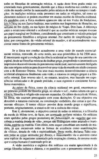 todas as filosofias de orientação mística. A razão deste livro podia então ser
enunciada mais genericamente, dizendo que a física moderna nos conduz a uma
visão do mundo similar às sustentadas pelos místicos de todos os tempos e tradi-
ções. As tradições místicas estão presentes em todas as religiões, tal como os
elementos místicos se podem encontrar em muitas escolas da filosofia ocidental.
Os paralelos com a física moderna aparecem não só nos Vedas do hinduísmo,
nos / Ching ou nos Sutras budistas, mas também nos fragmentos de Heraclito, no
sofismo de Ibn Arabi, ou nas lições do mágico de Yaqui, Don Juan. A diferença
entre o misticismo oriental e ocidental é que as escolas místicas sempre tiveram
um papel marginal no Ocidente, considerando que constituem o veículo principal
do pensamento filosófico e religioso oriental. Por razões de simplificação vou
falar, por conseguinte, da «visão oriental do mundo», e só ocasionalmente men-
cionar outras fontes de pensamento místico.
Se a física nos conduz actualmente a uma visão do mundo essencial-
mente mística, retrocede, de certo modo, aos seus primórdios de há 2500 anos.
É interessante seguir a evolução da ciência ocidental ao longo do seu caminho em
espiral, desde as filosofias místicas do dealbar grego, progredindo e cimentando um
impressivo desenvolvimento do pensamento intelectual, sucessivamente desligado
das suas origens místicas para desenvolver uma visão do mundo em nítido contraste
com a do Extremo Oriente. Nos seus mais recentes desenvolvimentos a ciência
ocidental ultrapassou finalmente esta visão, e retomou os antigos gregos e a filo-
sofia oriental. Este retomo não é, no entanto, intuitivo, mas baseado em expe-
riências sofisticadas e de grande precisão, e num rigoroso e consistente forma-
lismo matemático.
>
k
S raízes da física, como da ciência ocidental em geral, encontram-se
jtio primeiro perrõ3õTS'líIõsõfía'grega, no século vi a.C, numa cultura em que a
ciência, filosofia e religião não estavam separadas. Os sábios da escola de Mileto,
na Jónia, não estavam preocupados com essas distinções. O seu objectivo era
descobrir a natureza essencial, ou constituição verdadeira, das coisas a que cha-
mavam «físicas». O termo «físico» provém deste mundo grego e significava,
portanto, originariamente, a tentativa de ver a essência das coisas.
Este é, obviamente, o objectivo central de todos os místicos, e a filosofia
da escola de Mileto teve, de facto, um acentuado perfume místico. Os milésios
eram apelidos pelos gregos posteriore^ de(«hilozoístas5, ou «aqueles_que con-
cebernamatéria dotada de vida», porque não3ístínguiam entre animado e inani-
madcu^spfrito ou matéria. Com efeito, nem sequer concebiam um mundo de ma-
téria, já que encaravam todas as formas de existência como manifestações
da «física», dotada de vida e espiritualidade. Deste modo, declarou Tales esta-
rem todas as coisjs animadas por deuses, e Anaximandro viu o universo como
uma espécie de organismo sustentado pela respiração cósmica, do mesmo modo
que o corpo humano é sustentado pelo ar.
A visão monística e orgânica dos milésios era muito aproximada à da
antiga filosofia indiana e chinesa, e os paralelos com o pensamento oriental são
23
 