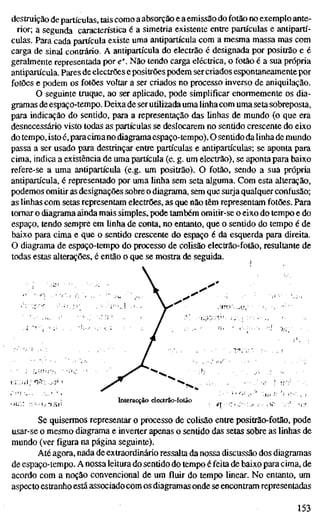 destruição de partículas, tais como a absorção e a emissão do fotão no exemplo ante-
rior; a segunda característica é a simetria existente entre partículas e antipartí-
culas. Paia cada partícula existe uma antipartícula com a mesma massa mas com
carga de sinal contrário. A antipartícula do electrão é designada por positrão e é
geralmente representada por e*. Não tendo carga eléctrica, o fotão é a sua própria
antipartícula. Pares de electrões epositrões podem sercriados espontaneamente por
fotões e podem os fotões voltar a ser criados no processo inverso de aniquilação.
O seguinte truque, ao ser aplicado, pode simplificar enormemente os dia-
gramas de espaço-tempo. Deixa de ser utilizada uma linha com uma seta sobreposta,
para indicação do sentido, para a representação das linhas de mundo (o que era
desnecessário visto todas as partículas se deslocarem no sentido crescente do eixo
do tempo, isto é, para cima no diagrama espaço-tempo). O sentido da linha de mundo
passa a ser usado para destrinçar entre partículas e antipartículas; se aponta para
cima, indica a existência de uma parü'cula (e. g. um electrão), se aponta para baixo
refere-se a uma antipartícula (e.g. um positrão). O fotão, sendo a sua própria
antipartícula, é representado por uma linha sem seta alguma. Com esta alteração,
podemos omitir as designações sobre o diagrama, sem que surja qualquer confusão;
as linhas com setas representam electrões, as que não têm representam fotões. Para
tomar o diagrama ainda mais simples, pode também omitir-se o eixo do tempo e do
espaço, tendo sempre em Unha de conta, no entanto, que o sentido do tempo é de
baixo para cima e que o sentido crescente do espaço é da esquerda para direita.
O diagrama de espaço-tempo do processo de colisão electrão-fotão, resultante de
todas estas alterações, é então o que se mostía de seguida.
:Mvy• ...1.!,• • ' 1 . , - , • • • •
•y. • t,:)C;:;1Í'^ ; J - . j : - : •• .. •
... , „ ,. ; Interacção dectrão-fotão , ,
<t...::'-'ij^:>' ^ i / ^ ':I • . ; • ; . . - ; . , i ^ ,;:' M:r
Se quisermos representar o processo de colisão enü^e positrão-fotão, pode
usar-se o mesmo diagrama e inverter apenas o sentido das setas sobre as linhas de
mundo (ver figura na página seguinte).
Até agora, nada de extraordinário ressalta da nossa discussão dos diagramas
de espaço-tempo. A nossa leitura do sentido do tempo é feita de baixo para cima, de
acordo com a noção convencional de um fluir do tempo linear. No entanto, um
aspecto estranho está associado com os diagramas onde se enconttam representadas
153
 