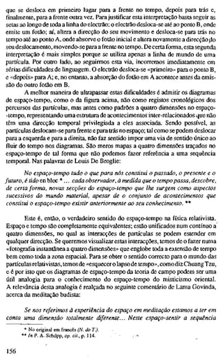que se desloca em primeiro lugar para a frente no tempo, depois para trás e,
finalmente, para a frente outra vez. Para justificar esta interpretação basta seguir as
setas ao longo de toda a linha do electrão; o electrão desloca-se até ao ponto B, onde
emite um fotão; aí, altera a direcção do seu movimento e desloca-se para trás no
tempo até ao ponto A, onde absorve o fotão inicial e altera novamente a direcção fio
seu deslocamento, movendo-se para a frente no tempo. Decerta forma, esta segunda
interpretação é mais simples porque se utiliza apenas a linha de mundo de uma
partícula. Por outro lado, ao seguirmos esta via, incorremos imediatamente em
sérias dificuldades de linguagem. O electrão desloca-se «primeiro» para o ponto B,
e «depois» para A; e, no entanto, a absorção do fotão em A acontece antes da emis-
são do outro fotão em B.
A melhor maneira de ultrapassar estas dificuldades é admitir os diagramas
de espaço-tempo, como o da figura acima, não como registos cronológicos dos
percursos das partículas, mas antes como padrões a quatro dimensões no espaço-
-tempo, representando uma estrutura de acontecimentos inter-relacionados que não
têm uma direcção temporal privilegiada a eles associada. Sendo possível, as
partículas deslocam-se para frente epara trás no espaço; tal como se podem deslocar
para a esquerda e para a direita, não faz sentido impor uma via de sentido único ao
fluir do tempo nos diagramas. São meros mapas a quatro dimensões traçados no
espaço-tempo de tal forma que não podemos fazer referência a uma sequência
temporal. Nas palavras de Louis De Broglie:
No espaço-tempo tudo o que para nós constitui o passado, o presente e o
futuro, é tido en bloc *... cada observador, à medida que o tempopassa, descobre,
de certa forma, novas secções do espaço-tempo que lhe surgem como aspectos
sucessivos do mundo material, apesar de o conjunto de acontecimentos que
constitui o espaço-tempo existir anteriormente ao seu conhecimento. **
Este é, então, o verdadeiro sentido do espaço-tempo na física relativista.
Espaço e tempo são completamente equivalentes; estão unificados num contínuo a
quatro dimensões, no qual as interacções de partículas se podem estender em
qualquer direcção. Se queremos visualizar estas interacções, temos de o fazer numa
«fotografia instantânea a quatro dimensões» que englobe toda a extensão de tempo
bem como toda a zona espacial. Para se obter o sentido correcto para o mundo das
partículas relativistas, temos de «esquecer o lapso de tempo», como diz Chuang Tzu,
e é por isto que os diagramas de espaço-tempo da teoria de campo podem ser uma
útil analogia para o conhecimento do espaço-tempo do misticismo oriental.
A relevância desta analogia é realçada no seguinte comentário de Lama Govinda,
acerca da meditação budista:
Se nos referimos à experiência do espaço em meditação estamos a ter em
conta uma dimensão totalmente diferente... Neste espaço-sentir a sequência
* No original em francês (N. do T.).
** In P. A. Schupp, op. cit., p. 114.
156
 