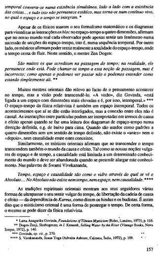 temporal converte-se numa existência simultânea, lado a lado com a existência
das coisas... e tudo isto não permanece estático, mas torna-se num contínuo vivo,
no qual o espaço e o tempo se integram. *
Apesar de os físicos usarem o seu formalismo matemático e os diagramas
para visualizar as interacções en bloc noespaço-tempo aquatro dimensões, afirmam
que no nosso mundo real cada observador pode apenas sentir um fenómeno numa
sucessão de secções do espaço-tempo, isto é, numa sequência temporal. Por outro
lado, os místicos afirmam poder sentirrealmente a totalidade do espaço-tempo, onde
o tempo cessa de fluir. Neste sentido, o mestre Zen Dogen:
São muitos os que acreditam na passagem do tempo; na realidade, ele
permanece onde está. Pode chamar-se tempo a esta noção de passagem, mas é
incorrecto; como apenas o podemos ver passar não o podemos entender como
estando simplesmente ali. **
Muitos mestres orientais dão relevo ao facto de o pensamento acontecer
no tempo, mas a visão pode transcendê-lo. «A visão», diz Govinda, «está
ligada a um espaço com dimensões mais elevadas e é, por isso, intemporal.» ***
O espaço-tempo da física relativista é também um espaço intemporal. Todos os
acontecimentos que aí se dão estão interligados, mas a conexão entre eles não é
causal. As interacções entre partículas podem ser interpretadas em termos de causa
e efeito apenas quando se faz uma leitura dos diagramas de espaço-tempo numa
direcção definida, e.g. de baixo para cima. Quando são usados como padrões a
quatro dimensões sem um sentido de tempo definido, não existe o «antes» nem o
«depois», nem causalidade entre estes conceitos.
Similarmente, os místicos orientais afirmam que ao transcender o tempo
transcendem também o mundo da causa e efeito. Tal como as nossas noções vulga-
res de espaço e de tempo, a causalidade está limitada a um determinado conheci-
mento do mundo e deve ser abandonada quando se pretende alargar este conheci-
mento. Nas palavras de Swami Vivekananda,
Tempo, espaço e causalidade são como o vidro através do qual se vê o
Absoluto... No Absoluto não existe nem tempo, nem espaço, nem causalidade. ****
As tradições espirituais orientais mostram aos seus seguidores várias
formas de ultrapassar o seu sentir vulgar do tempo, de libertação da cadeia de causa
e efeito — da dependência de Karma, como dizem os hindus e os budistas. É assim
dito que o misticismo oriental é uma forma de postergar o tempo. De certa forma,
o mesmo se pode dizer da física relativista.
* Lama Anagarika Govinda, Foundations of Tibetan Mysticism (Rider, Londres, 1973), p. 116.
** Dogen Zenji, Shobogenzo; in J. Kenneth, Selling Water by the River (Vintage Books, Nova
Iorque, 1972), p. 140.
*** Govinda, op. cit., p. 270. '*
**** S. Vivdcananda, Jnana Yoga (Advaita Ashram, Calcutta, índia, 1972), p. 109. * '
157
 