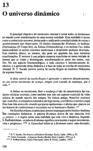 13
O universo dinâmico
O principal objectivo do misticismo oriental é sentir todos os fenómenos
no mundo como manifestações de uma mesma realidade. Esta realidade é aceite
como a essência do universo, destacando e unificando a multiplicidade de coisas e
acontecimentos que observamos. Os hindus chamam-lhe Brahman, os budistas
Dharmakaya (O Corpo Ser), ou Tahata (Omnisciência), e os taoístas Tao, todos
transcendendo os nossos conceitos intelectuais e desafiando qualquer descrição.
Esta essência última, no entanto, não pode ser apartada das suas inúmeras
manifestações. É inerente à sua própria natureza manifestar-se numa miríade de
formas que se criam e desintegram, transformando-se umas nas outras, sem
fim. No seu aspecto fenomenológico, o todo cósmico é intrinsecamente di-
nâmico, e a apreensão desta dinâmica é a base de todas as escolas do misticismo
oriental. D. T. Suzuki escreve acerca da escola Kegon do budismo Mahayana
da seguinte forma:
A ideia central da escola Kegon é apreender o universo dinamicamente
no seu eterno movimento de avanço, sempre com vontade de mudança, que é
vida. *
A ênfase no movimento, fluir e mudança é não só característica das tra-"
dições místicas orientais, como também tem sido um aspecto essencial da visão
mística do mundo através dos tempos. Na Grécia antiga, Heraclito ensinava
que «tudoflui»e comparava o mundo a um fogo eterno, e no México o místico yaqui
Don Juan fala acerca do «mundo que passa rapidamente» e afirma que «para se ser
um homem de conhecimento é necessário ser-se luminoso e fluido». **
Nafilosofiaindiana, os principais termos empregues pelos hindus e budistas
tem conotações dinâmicas. A palavra Brahman deriva da raiz sânscrita brih
-^jCT^scer — e sugere assim uma realidade que está viva e dinâmica,. Segundo
S. Radhakrishnan, «apalavraßra^man significa crescimento e sugere movimento,
vida e progresso». *** A Upanishad refere-se a Brahman como «não-formado.
* D. T. Suzuki, The Essence ofBudhism (Hozokati, Kyoto, lapão, 1968), p. 53.
** Carlos Castaneda, A Separate Reality (Bodley Head, Londres, 1971), p. 8.
*** S. Radhakrishnan, Indian Philosophy (Allen & Unwin, Londres, 1951)
158
 