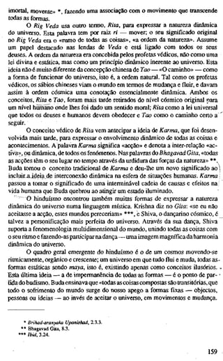 imortal, movente» *, fazendo uma associação com o movimento que transcende
todas as formas.
O Rig Veda usa outro termo, Rita, para expressar a natureza dinâmica
do universo. Esta palavra tem por raiz ri — mover; o seu significado original
no Rig Veda era o «rumo de todas as coisas», «a ordem da natureza». Assume
um papel destacado nas lendas de Veda e está ligado com todos os seus
deuses. A ordem da natureza era concebida pelos profetas védicos, não como uma
lei divina e estática, mas como um princípio dinâmico inerente ao universo. Esta
ideia não é muito diferente da concepção chinesa de Tao — «O caminho» — como
a forma de funcionar do universo, isto é, a ordem natural. Tal como os profetas
védicos, os sábios chineses viam o mundo em termos de mudança e fluir, e davam
assim à ordem cósmica uma conotação essencialmente dinâmica. Ambos os
conceitos, Rita e Tao, foram mais tarde retirados do nível cósmico original para
um nível hüihano onde lhes foi dado um sentido moral; Rita como a lei universal
que todos os deuses e humanos devem obedecer e Tao como o caminho certo a
seguir.
O conceito védico de Rita vem antecipar a ideia de Karma, que foi desen-
volvida mais tarde, para expressar o envolvimento dinâmico de todas as coisas e
acontecimentos. A palavra Karma significa «acção» e denota a inter-relação «ac-
tiva», ou dinâmica, de todos os fenómenos. Nas palavras doBhagavad Gita, «todas
as acções têm o seu lugar no tempo através da urdidura das forças da natureza» **.
Buda tomou o conceito tradicional de Karma e deu-lhe um novo significado ao i
incluirjjdeia de interconexão dinâmica na esfera de situações humanas. Karma 
passou a tomar o significado de uma interminável cadeia de causas e efeitos na
vida humana que Buda quebrou ao atingir um estado iluminado.
O hinduísmo encontrou também muitas formas de expressar a natureza
dinâmica do universo numa linguagem mística. Krishna diz no Gita: «se eu não
aceitasse a acção, estes mundos pereceriam» ***, e Shiva, o dançarino cósmico, é
talvez a personificação mais perfeita do universo. Através da sua dança, Shiva
suporta a fenomenologia multidimensional do mundo, unindo todas as coisas com
o seu ritmo e fazendo-as participar na dança—uma imagem magnífica da harmonia
dinâmica do universo.
O quadro geral emergente do hinduísmo é o de um cosmos movendo-se
ritmicamente, orgânico e crescente; um universo em que tudo flui e muda, todas as-
formas estáticas sendo maya, isto é, existindo apenas como conceitos ilusórios.
Esta última ideia — a de impermanência de todas as formas — é o ponto de par- -
Eda do budismo. Buda ensinava que «todas as coisas compostas são transitórias, que
todo o sofrimento do mundo surge do nosso apego a formas fixas — objectos,
pessoas ou ideias — ao invés de aceitar o universo, em movimentos e mudança.
* Brihad-aranyaka Upanishad, 2.3.3.
** Bhagavad Gita, 8.3.
*** rbid, 3.24.
159
 