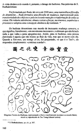 A visão dinâmica do mundo é, portanto, o âmago do budismo. Nas palavras de S.
Radhakrishnan:
Foiformulada por Buda, há cerca de 2500 anos, uma maravilhosa filosofia
do dinamismo... Buda formulou uma filosofia de mudança, impressionado pela
transitoriedade dos objectos epela incessante mutação e tranformação de todas as
coisas. Ele reduziu substâncias, almas e coisas aforças, movimentos, sequências e
processos e adoptou uma concepção dinâmica da realidade. *
Ps budistas denominam este mundo de incessante mudança samsara, o
que significa, literalmente, «em movimento incessante»; e afirmam que não há nele
nada a que valha a pena apegarmo-nos. Assim, para os budistas, uma pessoa
jluminada é aquela que não resiste ao fluir da vida, mas que se move com ela.
Quando a Yün-men, um monge ch'an, foi perguntado, «o que é o Tao?», ele
respondeu simplesmente: «continua a andar!».
m^ ^t ^ ^ ^ if rjpf
'••y^m)
Diagrama Taoísta da Mudança, representando o fluir e transformação inerentes ao mundo físico;
século xi; reproduzido de Tao Tsang (cânone taoísta)
S. Radhakrishnan, op. cit., p. 367.
160
 