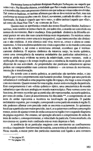 Da mesma forma os budistas designam Buda por Tathagata, ou «aquele que
vem e vai». Na filosofia chinesa, a realidade que flui e muda constantemente é Tao,
e éreconhecidacomo um processo cósmico em quetodas as coisas estão envolvidas.
Tal como os budistas, os taoístas afirmam que não se deve resistir aofluir,mas sim
conformar as nossas acções com ele. Esta é, novamente, a atitude do sábio—do ser
iluminado. Se Buda é «aquele que vai e vem», o sábio taoísta é aquele que «flui»,
tal como diz Huai Nan Tzu *, na «coirente de Too».
Quanto mais se aprofunda o estudo dos textosfilosóficoshindus, budistas e
taoístas, mais notório se toma o facto de, em todos eles, o mundo ser concebido em
termos de movimento,fluire mudança. Esta qualidade dinâmica da filosofia ori-
ental parece ser uma das suas características mais importantes. Os místicos orien-
tais vêem o universo como uma teia inseparável, cujas interconexões são dinâmi-
cas e não estáticas. A teia cósmica está viva; move-se, cresce e altera-se conti-
nuamente. A física moderna também tem vindo a aperceber-se do mundo como uma
teia de relações e, tal como o misticismo oriental, reconhece que é intrinse-
camente dinâmica. O aspecto dinâmico da natureza surge, 'na teoria quântica,
como uma consequência da natureza ondulatória das partículas subatômicas, e
toma-se ainda mais evidente na teoria da relatividade, como veremos, onde a
unificação do espaço e do tempo implica que a existência da matéria não se pode
dissociar da sua actividade. As propriedades das partículas subatômicas apenas
podem ser compreendidas num contexto dinâmico — em termos de movimento,
interacção e transformação.
De acordo com a teoria quântica, as partículas são também ondas, e isto
implica que o seu comportamento seja bastante peculiar. Sempre que umapartícula
subatômica é confinada a uma pequena região do espaço, ela reage a essa situação
com movimento. Quanto menor foressa região, maior será a excitação da partícula.
Este comportamento é um «efeito quântico» típico, uma característica do mundo
subatômico que não tem analogia no mundo macroscópico. Para vermos como isto
funciona, devemos recordar que as partículas são representadas, na teoria quântica,
por trens de ondas. Como já anteriormente foi discutido **, o Comprimento de um
trem de ondas representa a incerteza na localização da partícula. O padrão
ondulatório seguinte, por exemplo, cortesponde a uma partícula restrita à região X;
não podemos afirmar com precisão onde se encontra exactamente. Se quisermos
localizar apartícula com maiorprecisão, isto é, se a quisermos confinar a umaregião
menor, temos de ajustar o trem de ondas aessanova região (ver o segundo diagrama
da página seguinte). No entanto, tal operação afectará o comprimento de onda do
trem de ondas e, consequentemente, a velocidade da partícula. Como resultado, ela
movimenta-se; quanto mais confinada estiver mais depressa o fará.
A tendência de as partículas reagirem com movimento ao confinamento
revela a «inquietude» fundamental da matéria, característica do mundo subatômico.
Neste mundo, a maior parte das partículas materiais está ligada a uma estratura
* Ver página 97.
** Ver página 131.
161
 