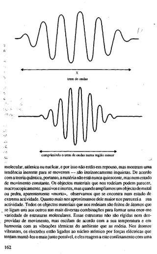 trem de ondas
comprimindo o trem de ondas numa região menor
molecular, atómica ou nuclear, e por isso não estão em repouso, mas mostram uma
tendência inerente para se moverem — são intrinsecamente inquietas. De acordo
com ateoriaquântica,portanto, amatérianãoestánunca quiescente, mas num estado
de movimento constante. Os objectos materiais que nos rodeiam podem parecer,
macroscopicamente, passivos einertes, mas quando ampliamos um objectode metal
ou pedra, aparentemente «morto», observamos que se encontra num estado de
extrema actividade. Quanto mais nos aproximamos dele maior nos parecerá a sua
actividade. Todos os objectos materiais que nos rodeiam são feitos de átomos que
se ligam uns aos outros nas mais diversas combinações para formar uma enor-me
variedade de estruturas moleculares. Essas estruturas não são rígidas nem des-
providas de movimento, mas oscilam de acordo com a sua temperatura e em
harmonia com as vibrações térmicas do ambiente que as rodeia. Nos átomos
vibrantes, os electrões estão ligados ao núcleo atómico por forças eléctricas que
tentam mantê-los o maisjunto possível, e eles reagem a este confinamento com uma
162
 