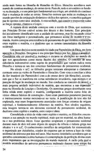 ainda mais fortes na filosofia de Heraclito de Éfeso. Heraclito acreditava num
mundo de contínua mudança, de eterno devir. Para ele, todo o ser estático se funda-
va na decepção, e o seu princípio fundamental era o fogo, um símbolo do contínuo
fluir e mudança de todas as coisas. Heraclito ensinou que todas as mudanças no
mundo provêm da conjugação dinâmica e cíclica dos opostos, e concebia qualquer
par de opostos como uma unidade, A esta unidade, que^contém e transcende todas
as forças opostas, chamava o Cogos. )
Ã ruptura desta unidade começou com a escola de Eleia, que sustentou
um Princípio Divino estável acima dos deuses e dos homens. Este princípio
foi inicialmente identificado com a unidade do universo, mas foi encarado como"
um Deus inteligente e personalizado, que permanece acima do mundo eTTCo-
manda. Assim começou uma tendência de pensamento de que rèsuítou a sêparação-
entre espírito e matéria, e o dualismo que se tomou caracíerísíícodaJilosofia
ocidental.
Um passo decisivo neste sentido foi dado por Parménides de Eleia^^m forte
oposição a Heraclito. Designou o seu princípio básico por Ser,jriie£i,£iniuíáyêl.
Çonsiderou^não ser pQssíyel_a mudança e encarou as alterações no mundo de
que nos apercebemos como meras ilusões dos séntidosT OCDTîcëîtcniëTima
substância indestrutível como sujeito de propriedades que^ variam radica nesta
filosofia e tornou-se um dos conceitos fundamentais do pensamento ocidental.
No século V a.C. os filósofos gregos tentaram ultrapassar o clamoroso
contraste entre as visões de Parménides e Heraclito. Com vista a conciliar a ideia
do Ser imutável (de Parménides) com a do eterno devir (de Herachto), assenta-
ram que o Ser se manifesta em certas substâncias invariáveis, cuja mistura e se
paração dá lugar às mudanças no mundo. Isto conduziu ao conceito dtí átomo^
mais pequena unidade indivisível de matéria, que encontrou a sua~eíípréssão~
pura na filosofia de Leucipo e Deniócrito. Os atomistas gregos desenharam uma
linha nítida entre espírito e matéria, configurando a matéria como feita de
vários «blocos básicos de construção». Estes eram partículas puramente passivas^
e intrinsecamente mortas mexendo-se no vazio. A justificação da tese não foi
explanada, mas eram frequentemente associadas com forças externas de origem
espiritual, e fundamentalmente diferentes da matéria. Nos séculos seguintes,
esta imagem tomou-se um elemento essencial do pensamento ocidental, do
dualismo entre espírito e matéria, entre corpo e alma.
Consolidada a ideia da visão entre espírito e matéria, os filósofos concen-
traram a sua atenção no mundo espiritual, mais que no material, na alma huma-
na e nos problemas éticos. Estas questões ocupariam o pensamento ocidental
durante mais de dois mil anos depois do apogeu da ciência e cultura grega nos
séculos V e IV a.C. O conhecimento científico da antiguidade foi sistematizado
e organizado por Aristóteles, criador do esquema que se tomou a base da visão
ocidental do universo por dois mil anos. Mas mesmo Aristóteles acreditava que as
questões concernentes à alma humana e à contemplação da perfeição divina eram
ínais importantes que as investigações do mundo material. A razão pela qual o
(modelo aristotélico do universo permaneceu inalterado durante tanto tempo foi
24
 