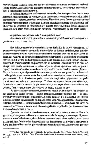 movimentação bastante forte. No núcleo, os protões e neutrões encontram-se de tal
forma apertados pelas forças nucleares num tão reduzido volume que aí se deslo-
cam a velocidades inimagináveis.
A física moderna vem assim revelaramatéria, não como passiva einerte, mas
,como um modo contínuo de vibração cujos padrões rítmicos são determinados pelas !
estruturas moleculares, atómicas e nucleares. É também desta forma que os místicos//
orientais vêem o mundo. Todos eles afirmam enfaticamente que o mundo deve sef
observado de um ponto de vistadinâmico, quando semove, vibra edança; a natureza
não é um equilíbrio estático mas sim dinâmico. Nas palavras de um texto taoísta:
A quietude na quietude não é uma quietude real.
Apenas quando existe quietude em movimento pode brotar o ritmo espiritual
que invade a terra e os céus. *
Em física, o reconhecimento da natureza dinâmica do universo surge não só
quando nos apercebemos domundo microscópico de átomos enúcleos, mas também
quando observamos as estruturas imensamente maiores que são as estrelas ou as
galáxias. Através de poderosos telescópios observamos o universo em incessante
movimento. Nuvens de hidrogénio em rotação contraem-se para formar estrelas,
aquecendo continuamente no processo até se tomaram fogos ardentes no céu. Ao
atingir este estado continuam a rodar, algiunas delas ejectando material para o
espaço circundante na forma de braços espiralados que se condensam em planetas.
Eventuahnente, após alguns milhões de anos, quando a maior parte do combustível,
o hidrogénio, seconsumiu, aestrela expande-se econtrai-se novamentenum colapso
gravitacional. Este fenómeno pode envolver explosões gigantescas e pode
transformar a estrela num buraco negro. Todos estes acontecimentos—a formação
, de estrelas a partir de nuvens de gás interestelar, a sua expansão e contracção e o seu
colapso final — podem ser observados, de facto, algures no céu.
As estrelas que se contraem, expandem, rodam ou explodem, aglomeram-se
em galáxias de várias formas — discos achatados, esferas, espirais, etc. — as quais
por sua vez estão paradas, mas rodam. A nossa galáxia, a Via Láctea, é um imenso
disco de estrelas e gás girando no espaço como uma roda gigantesca. Todas as suas
estrelas e planetas — incluindo o Sol e os seus planetas — se movem em tomo do
seu centro. Todo o universo está cheio de galáxias espalhadas por todo o espaço,
todas rodando como a nossa.
Quando estudamos o universo como um todo, com os seus milhões de
galáxias, alcançamos o limite máximo na escala do espaço e do tempo. E, nova-
mente, a um nível cósmico, descobrimos que o universo não é estático, mas que se
expande! Esta foi uma das descobertas mais importantes da moderna astronomia.
Uma análise cuidada da luz que nos chega dessas distantes galáxias mostra que todo
* Ts'ai-ken t'an: citação in T. Leggett, A First Zen Reader (CE. Tuttle, Rutland, Veimont,
1972), p. 229, e in N. W. Ross, Three Ways of Asian Wisdom (Simon & Schuster, Nova Iorque, 1966),
p. 144.
163
 