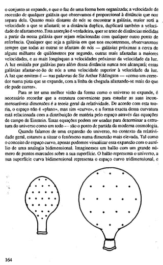 o conjunto se expande, e que o faz de uma forma bem organizada; a velocidade de
recessão de qualquer galáxia que observamos é proporcional à distância que nos
separa dela. Quanto mais distante de nós se encontrar a galáxia, maior será a
velocidade a que se afastará; se a distância duplica, duplicará também a veloci-
dade de afastamento. Esta asserção é verdadeira, quer se trate dè distâncias nieâidas
a partir da nossa galáxia quer sejam relacionadas com qualquer outro ponto de
referência. Qualquer que seja a galáxia em que nos encontremos, observaremos
sempre que todas as outras se afastam de nós — galáxias próximas a cerca de
alguns milhares de quilómetros por segundo, outras mais afastadas a maiores
velocidades, e as mais longínquas a velocidades próximas da velocidade da luz.
A luz emitida por galáxias para além dessa distância nunca nos alcançará; essas
galáxias afastar-se-ão de nós a uma velocidade superior à velocidade da luz.
A luz que emitem é — nas palavras de Sir Arthur Eddington — «como um corre-
dor numa pista que se expande, com a linha de chegada afastando-se mais do que
ele pode correr».
Para se ter uma melhor visão da forma como o universo se expande, é
necessário recordar que a estrutura conveniente para estudar as suas incon-
mensuráveis dimensões é a teoria geral da relatividade. De acordo com esta teo-
ria, o espaço não é «plano», mas sim «curvo», e a forma exacta dessa curvatura
está relacionada com a distribuição de matéria pelo espaço através das equações
de campo de Einstein. Estas equações podem ser usadas para determinar a estru-
tura do universo como um todo — são o ponto de partida da moderna cosmologia.
Quando falamos de uma expansão do universo, no contexto da relativi-
dade geral, estamos a situar o fenómeno numa dimensão mais elevada. Tal como
o conceito de espaço curvo, apenas podemos visualizar essa expansão com o auxí-
lio de uma analogia bidimensional. Imaginemos um balão com um grande nú-
mero de pontos marcados sobre a sua superfície. O balão representa o universo, a
sua superfície curva bidimensional representa o espaço curvo tridimensional, e
164
 