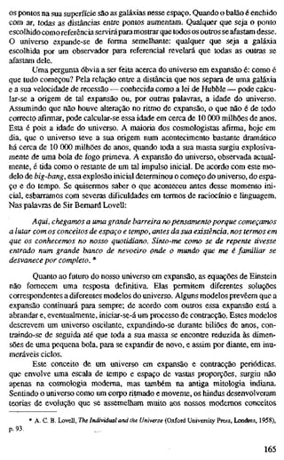 OS pontos na sua superfície são as galáxias nesse espaço. Quando o balão é enchido
com ar, todas as distâncias entre pontos aumentam. Qualquer que seja o ponto
escolhido comoreferência servirápara mostrar que todos os outros se afastam desse.
O universo expande-se de forma semelhante: qualquer que seja a galáxia
escolhida por um observador para referencial revelará que todas as outras se
afastam dele.
Uma pergunta óbvia a ser feita acerca do universo em expansão é: como é
que tudo começou? Pela relação entre a distância que nos separa de uma galáxia
e a sua velocidade de recessão — conhecida como a lei de Hubble — pode calcu-
lar-se a origem de tal expansão ou, por outras palavras, a idade do universo.
Assumindo que não houve alteração no ritmo de expansão, o que não é de todo
correcto afirmar, pode calcular-se essa idade em cerca de 10 000 milhões de anos.
Esta é pois a idade do universo. A maioria dos cosmologistas afirma, hoje em
dia, que o universo teve a sua origem num acontecimento bastante dramático
há cerca de 10 000 milhões de anos, quando toda a sua massa surgiu explosiva-
mente de uma bola de fogo primeva. A expansão do universo, observada actual-
mente, é tida como o restante de um tal impulso inicial. De acordo com este mo-
delo de big-bang, essa explosão inicial determinou o começo do universo, do espa-
ço e do tempo. Se quisermos saber o que aconteceu antes desse momento ini-
cial, esbarramos com severas dificuldades em termos de raciocínio e linguagem.
Nas palavras de Sir Bernard Lovell:
Aqui, chegamos a uma grande barreira nopensamento porque começamos
a lutar com os conceitos de espaço e tempo, antes da sua existência, nos termos em
que os conhecemos no nosso quotidiano. Sinto-me como se de repente tivesse
entrado num grande banco de nevoeiro onde o mundo que me é familiar se
desvanece por completo. *
Quanto ao futuro do nosso universo em expansão, as equações de Einstein
não fornecem uma resposta definitiva. Elas permitem diferentes soluções
correspondentes a diferentes modelos do universo. Alguns modelos prevêem que a
expansão continuará para sempre; de acordo com outros essa expansão está a
abrandar e, eventualmente, iniciar-se-á um processo de contracção. Estes modelos
descrevem um universo oscilante, expandindo-se durante biliões de anos, con-
traindo-se de seguida até que toda a sua massa se encontre reduzida às dimen-
sões de uma pequena bola, para se expandir de novo, e assim por diante, em inu-
meráveis ciclos.
Este conceito de um universo em expansão e contracção periódicas,
que envolve uma escala de tempo e espaço de vastas proporções, surgiu não
apenas na cosmologia moderna, mas também na antiga mitologia indiana.
Sentindo o universo como um corpo ritmado e movente, os hindus desenvolveram
teorias de evolução que se assemelham muito aos nossos modernos conceitos
* A. C. B. Lovell, The Individual and the Universe (Oxford University Press, Londres, 1958),
p. 93.
165
 