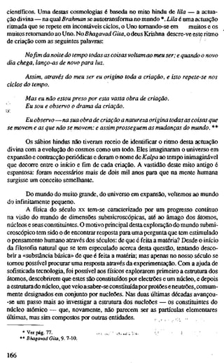 científicos. Uma destas cosmologias é baseda no mito hindu de lila — a actua-
ção divina — na qual Brahman se autotransforma no mundo *. Lila é uma actuação
ritmada que se repete em incontáveis ciclos, o Uno tomando-se em muitos e os
muitos retomando ao Uno. No Bhagavad Gita, o deus Krishna descre-ve este ritmo
de criação com as seguintes palavras:
No fim da noite do tempo todas as coisas voltam ao meu ser; e quando o novo
dia chega, lanço-as de novo para luz.
Assim, através do meu ser eu origino toda a criação, e isto repete-se nos
ciclos do tempo.
Mas eu não estou preso por esta vasta obra de criação.
Eu sou e observo o drama da criação.
vx
Eu observo—na sua obra de criação a natureza origina todas as coisas que
se movem e as que não se movem: e assim prosseguem as mudanças do mundo. **
Os sábios hindus não tiveram receio de identificar o ritmo desta actuação
divina com a evolução do cosmos como um todo. Eles imaginaram o universo em
expansão e contracção periódicas e deram o nome de Kalpa ao tempo inimaginável
que decorre entre o início e fim de cada criação. A vastidão deste mito antigo é
espantosa: foram necessários mais de dois mil anos para que na mente humana
surgisse um conceito semelhante.
Do mundo do muito grande, do universo em expansão, voltemos ao mundo
do infinitamente pequeno.
A física do século xx tem-se caracterizado por um progresso contínuo
na visão do mundo de dimensões submicroscópicas, até ao âmago dos átomos,
núcleos e seus constituintes. O motivoprincipal desta exploração do mundo submr-
croscópico tem sido o de encontrar resposta para umapergunta que tem estimulado
o pensamento humano através dos séculos: de que é feita a matéria? Desde o início
da filosofia natural que se tem especulado acerca desta questão, tentando desco-
brir a «substância básica» de que é feita a matéria; mas apenas no nosso século se
tomou possível procurar uma resposta através da experimentação. Com a ajuda de
sofisticada tecnologia, foi possível aos físicos explorarem primeiro a estrutura dos
átomos, descobrirem que estes são constituídos por electrões e um núcleo, e depois
a estmtura do núcleo, que veio asaber-seconstitm'daporprotões eneutrões, comum-
mente designados em conjunto por nucleões. Nas duas últimas décadas avançou-
-se um passo mais ao investigar a estrutura dos nucleões — os constituintes do
núcleo atómico — que, novamente, não parecem ser as partículas elementares
últimas, mas sim compostos por outras enüdades. ., . •;•
* Ver pág. 77.
** Bhagavad Gita, 9. 7-10.
166
 