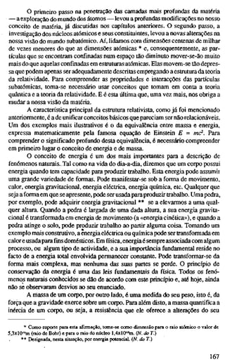 o primeiro passo na penetração das camadas mais profundas da matéria
— a exploração do mundo dos átomos — levou a profundas modificações no nosso
conceito de matéria, já discutidas nos capítulos anteriores. O segundo passo, a
investigação dos núcleos atómicos e seus constituintes, levou a novas alterações na
nossa visão do mundo subatômico. Aí, lidamos com dimensões centenas de milhar
de vezes menores do que as dimensões atómicas * e, consequentemente, as par-
tículas que se encontram confinadas num espaço tão diminuto mover-se-ão muito
mais do que aquelas confinadas em estruturas atómicas. Elas movem-se tão depres-
sa que podem apenas ser adequadamente descritas empregando a estrutura da teoria
da relatividade. Para compreender as propriedades e interacções das partículas
subatômicas, toma-se necessário usar conceitos que tomam em conta a teoria
quântica e a teoria da relatividade. E é esta última que, uma vez mais, nos obriga a
mudar a nossa visão da matéria.
A característica principal da estrutura relativista, como já foi mencionado
anteriormente, é a de unificar conceitos básicos que pareciam ser não relacionáveis.
Um dos exemplos mais ilustrativos é o da equivalência entre massa e energia,
expressa matematicamente pela famosa equação de Einstein E = mc^. Para
comprender o significado profundo desta equivalência, é necessário compreender
em primeiro lugar o conceito de energia e de massa.
O conceito de energia é um dos mais importantes para a descrição de
fenômenos naturais. Tal como na vida do dia-a-dia, dizemos que um corpo possui
energia quando tem capacidade para produzir trabalho. Esta energia pode assumii
uma grande variedade de formas. Pode manifestar-se sob a forma de movimento,
calor, energia gravitacional, energia eléctrica, energia química, etc. Qualquer que
seja a forma em que se apresente, pode ser usada para produzir trabalho. Uma pedra,
por exemplo, pode adquirir energia gravitacional ** se a elevarmos a uma qual-
quer altura. Quando a pedra é largada de uma dada altura, a sua energia gravita-
cional é transformada em energia de movimento (a «energia cinética»), e quando a
pedra atinge o solo, pode produzir trabalho ao partir alguma coisa. Tomando um
exemplo mais construtivo, a energia eléctrica ou química pode ser transformada em
calor e usadapara fins domésticos. Em física, energia é sempreassociada com algum
processo, ou algum tipo de actividade, e a sua importância fundamental reside no
facto de a energia total envolvida permanecer constante. Pode transformar-se da
forma mais complexa, mas nenhuma das suas partes se perde. O princípio de
conservação da energia é uma das leis fundamentais da física. Todos os fenó-
menos naturais conhecidos se dão de acordo com este princípio e, até hoje, ainda
não se observaram desvios ao seu enunciado.
A massa de um corpo, por outro lado, é uma medida do seu peso, isto é, da
força que a gravidade exerce sobre um corpo. Para além disto, a massa quantifica a
inércia de um corpo, ou seja, a resistência que ele oferece a alterações do seu
* Como suporte para esta afirmação, tome-se como dimensão para o raio atómico o valor de
5,3xl0-"m (raio de B(*r) e para o raio do núcleo l,4xl&"m. (N. do T.)
** Designada, nesta situação, por energia potencial. (N. do T.)
167
 