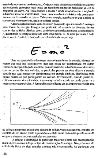 estado de movimento ou de repouso. Objectos mais pesados são mais difíceis de ser
acelerados do que outros mais leves, um facto bem conhecido para quem já teve de
empurrar um carro. Na física clássica a massa é ainda associada com a noção de
substância material indestrutível, isto é, com a «substância básica» de que s^ pen-
sava serem feitas todas as coisas. Tal como a energia, acreditava-se que a massa se
conservavarigorosamente,nada se poderia perder.
A teoria da relatividade vem-nos dizer, no entanto, que massa não é mais que
uma forma de energia. Energia que pode não só assumir as diversas formas
conhecidas na física clássica, como também estar contida na massa de um objecto.
A quantidade de energia associada com uma massa, m, de uma partícula é dada
por m vezes c^, isto é, o quadrado da velocidade da luz; ou seja:
(F=
Uma vez apercebido o facto que massa é uma forma de energia, não n^ais se
requer que esta seja indestrutível, mas que possa ser transformada em outras
formas deenergia. Istopode acontecerquando partículas subatômicas colidem umas
com as outras. Em tais colisões, as partículas podem ser destruídas e a energia
contida nas suas massas ser transformada em energia cinética, distribuída entre
outras partículas que participaram na colisão. Inversamente, quando partículas
colidem a muito alta velocidade, a sua energia cinética pode ser usada para criar a
massa de novas partículas. A fotografia abaixo ilustra um exemplo concreto de uma
^
tal colisão: um protão entra numa câmara de bolhas, vindo da esquerda, expulsa um
electrão de um átomo (rasto espiralado) e colide então com outro protão onde dá
origem a dezasseis novas partículas no processo.
A criação e destruição de partículas materiais é uma das consequências
mais impressionantes do princípio de conservação de energia. Nos processos de
colisão da física de altas energias a massa não é conservada. As partículas que
168
 