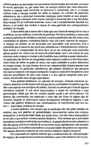 colidem podem serdestruídaseas suas massas transformadas, por um lado, na massa
de novas partículas ou, por outro lado, na energia cinética que estas adquirem.
Apenas a energia total envolvida no processo é conservada, isto é, a energia
cinética mais a energia contida em todas as massas. As colisões de partículas
subatômicas são a principal ferramenta empregue para estudar as suas proprie-
dades e a relação existente entre massa e energia é essencial para a sua descrição.
Esta relação foi já verificada inúmeras vezes e ela é completamente familiar aos
físicos, a tal ponto que medem a massa de uma partícula nas correspondentes
unidades de energia.
A descoberta que a massa não é mais que uma forma de energia levou-nos a
modificar, na sua essência, o conceito de partícula. Na física moderna, a massa não
se tomou sinónimo de substância material, e assim as partículas não são vistas como
constituídas de alguma «substância básica» mas sim como «pacotes de energia».
A energia, no entanto, ao ser associada com actividade, com processos, leva a
considerar que a natureza das partículas subatômicas é intrinsecamente dinâmica.
Pajá melhor se compreender tal facto deve ter-se em conta que estas partículas
apenas podem ser vistas à luz da teoria da relatividade, isto é, em termos de uma
estrutura onde o espaço e o tempo estão fundidos num contínuo a quatro dimensões.
As partículas não devem ser imaginadas como objectos estáticos a três dimensões,
como bolas de bilhar ou grãos de areia, mas como entidades a quatro dimensões
no espaço-tempo. As suas formas devem ser compreendidas dinamicamente num
espaço-tempo. As partículas subatômicas são padrões dinâmicos que possuem
um aspecto espacial e um aspecto temporal. O aspecto espacial fá-las parecer como
objectos possuidores de uma certa massa e o seu aspecto temporal como pro-
cessos envolvendo uma energia equivalente.
Estes padrões dinâmicos, ou «pacotes de energia», formam estruturas nu-
cleares, atômicas emoleculares estáveis que são os constituintes damatéria e que lhe
dão o seu aspecto macroscópico de solidez, fazendo-se pensar que é feita de alguma
substância material. A um nível macroscópico a noção de substância é uma
aproximação válida que não faz sentido quando usada a um nível atômico. Os
átomos são constituídos por partículas e estas não são feitas de algum tipo de
material. Quando as observamos nunca distinguimos substância alguma; o que
vemos são padrões dinâmicos que continuamente se transformam uns nos ou-
tros — uma dança contínua de energia.
A teoria quântica veio mostrar que as partículas não são grãos isolados de
matéria, mas sim padrões de probabilidade, interconexões numa teia cósmica
inseparável. A teoria da relatividade, por assim dizer, veio dar vida a estes padrões
ao revelar o seu carácter intrinsecamente dinâmico. Veio mostrar que a actividade
da matéria éaprópria essência dasuaexistência. Aspartículas do mundo subatômico
não são apenas activas no sentido de se moverem muito rapidamente: elas próprias
são processos! A existência da matéria e a sua actividade não podem ser separadas.
São apenas diferentes aspectos de uma mesma realidade espácio-temporal.
Foi comentado no capítulo anterior que o conhecimento da «interpretação»
do espaço e do tempo levou os místicos orientais a uma visão dinâmica do mundo.
169
 
