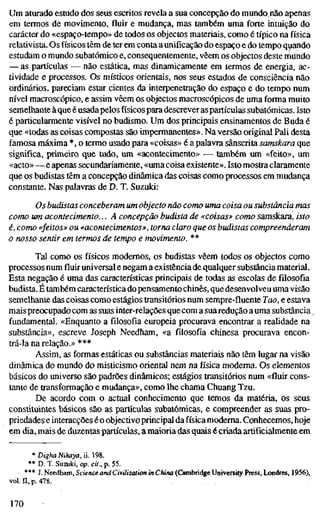 Um aturado estudo dos seus escritos revela a sua concepção do mundo^não apenas
em termos de movimento, fluir e mudança, mas também uma forte intuição do
carácter do «espaço-tempo» de todos os objectos materiais, como é típico na física
relativista. Os físicos têm de ter em conta aunificação do espaço e do tempo quando
estudam o mundo subatômico e, consequentemente, vêem os objectos deste rtiiíndo
— as partículas — não estática, mas dinamicamente em termos de energia, ac-
tividade e processos. Os místicos orientais, nos seus estados de consciência não
ordinários, pareciam estar cientes da interpenetração do espaço e do tempo num
nível macroscópico, e assim vêem os objectos macroscópicos de uma forma muito
semelhante à que é usadapelos físicos para descrever aspartículas subatômicas. Isto
é particularmente visível no budismo. Um dos principais ensinamentos de Buda é
que «todas as coisas compostas são impermanentes». Na versão original Pali desta
famosa máxima *, o termo usado para «coisas» é a palavra sânscrita samskara que
significa, primeiro que tudo, um «acontecimento» — também um «feito», um
«acto»—e apenas secundariamente, «uma coisa existente». Isto mostra claramente
que os budistas têm a concepção dinâmica das coisas como processos em mudança
constante. Nas palavras de D. T. Suzuki:
Os budistas conceberam um objecto não como uma coisa ou substância m
como um acontecimento... A concepção budista de «coisas» como samskara, is
é, como «feitos» ou «acontecimentos», torna claro que os budistas compreende
o nosso sentir em termos de tempo e movimento. **
Tal como os físicos modernos, os budistas vêem todos os objectos como
processos numfluiruniversal e negam a existência de qualquer substância material.
Esta negação é uma das características principais de todas as escolas de filosofia
budista. É também característica do pensamento chinês, que desenvolveu uma visão
semelhante das coisas como estágios transitórios num sempre-fluente Tao, e estava
mais preocupado com as suas inter-relações que com a suaredução a uma substância
fundamental. «Enquanto a filosofia europeia procurava encontrar a realidade na
substância», escreve Joseph Needham, «a filosofia chinesa procurava encon-
trá-la na relação.» ***
Assim, as formas estáticas ou substâncias materiais não têm lugar na visão
dinâmica do mundo do misticismo oriental nem na física moderna. Os elementos
básicos do universo são padrões dinâmicos; estágios transitórios num «fluir cons-
tante de transformação e mudança», como lhe chama Chuang Tzu.
De acordo com o actual conhecimento que temos da matéria, os seus
constiluintes básicos são as partículas subatômicas, e compreender as suas pro-
priedades e interacções éo objectivo principal da física moderna. Conhecemos, hoje
em dia, mais de duzentas partículas, a maioria das quais é criada artificialmente em
* Digha Nikaya, ü. 198.
** D. T. Suzuki, op. cit., p. 55.
*** J. Needham, Science and Civilization in China (Cambridge University Press, Londres, 1956),
vol. n, p. 478.
170
 