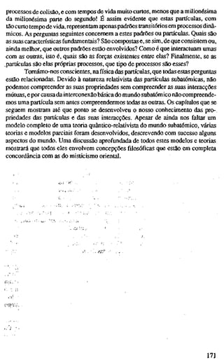 processos de colisão, e com tempos de vida muito curtos, menos que a milionésima
da milionésima parte do segundo! É assim evidente que estas partículas, com
tão curto tempo de vida, representam apenas padrões transitórios em processos dinâ-
micos. As perguntas seguintes concernem a estes padrões ou partículas. Quais são
as suas características fundamentais? São compostas e, se sim, de que consistem ou,
ainda melhor, que outros padrões estão envolvidos? Como é que interactuam umas
com as outras, isto é, quais são as forças existentes entre elas? Finalmente, se as
.partículas são elas próprias processos, que tipo de processos são esses?
Tomámo-nos conscientes, na física das partículas, que todas estas perguntas
estão relacionadas. Devido à natureza relativista das partículas subatômicas, não
podemos compreender as suas propriedades sem compreender as suas interacções
mútuas, e por causa da interconexão básica do mundo subatômico não compreende-
mos uma partícula sem antes compreendermos todas as outras. Os capítulos que se
seguem mostram até que ponto se desenvolveu o nosso conhecimento das pro-
priedades das partículas e das suas interacções. Apesar de ainda nos faltar um
modelo completo de uma teoria quântico-relativista do mundo subatômico, várias
teorias e modelos parciais foram desenvolvidos, descrevendo com sucesso alguns
aspectos do mundo. Uma discussão aprofundada de todos estes modelos e teorias
mostrará que todos eles envolvem concepções filosóficas que estão em completa
concordância com as do misticismo oriental.
171
 