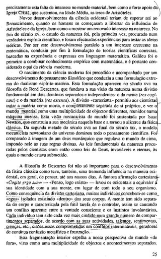 precisamente esta falta de interesse no mundo material, bem como o forte apoio da
Igreja^Qístã,^ que sustentou, na Idade Média, as teses de Aristóteles. j
Novos desenvolvimentos da ciência ocidental teriam de esperar até ao
Renascimento, quando os homens se começaram a libertar da influência de
Aristóteles e da Igreja, bem como a mostrar um renovado interesse na natureza. No
fim do século xv, o estudo da natureza foi, pela primeira vez, procurado num
verdadeiro espírito científico, e foram efectuadas experiências para testar as ideias
teóricas. Por ser este desenvolvimento paralelo a um interesse crescente na
matemática, conduziu por fim à formulação de teorias científicas correctas,
baseadas na experiência e expressas em linguagem matemática. Galileu foi o
primeiro a combinar conhecimento empírico com matemática, e é portanto con-
siderado o pai da ciência moderna.
O nascimento da ciência moderna foi precedido e acompanhado por um
desenvolvimento do pensamento filosófico que conduziu a uma formulação extre-
ma do dualismo espírito-matéria. Esta formulação apareceu no século xvn na
filosofia de René Descartes, que fundava a sua visão da natureza numa divisão
fundamental em dois domínios separados e independentes: o da mente {res cogi-
tans) e o da matéria ires extensa). A divisão «cartesiana» permitiu aos cientistas
tratar^jmatéria como morta, e completamente separada de si próprios, e ver o
mundo material como uma multiplicidade de objectos diferentes, reunidos numa
máquina imensa. Esta visão mecanicista do mundo foi sustentada por Isaac
Newícuvqu&^^nstruiu a sua mecânica naquela base e a tomou o alicerce da física _
clássica. Da segunda metade do século xvn ao final do século xrx, o modelo
mecanicista newtoniano do universo dominou todo o pensamento científico. Foi
comparado à imagem de um deus monárquico que regulava o mundo de cima,
impondo nele as suas regras divinas. As leis fundamentais da natureza procu-
radas pelos cientistas eram então como leis de Deus, invariáveis e eternas, às
quais o mundo estava submetido.
A filosofia de Descartes foi não só importante para o desenvolvimento
da física clássica como teve, também, uma tremenda influência na maneira oci-
dental, em geral, de pensar, até aos nossos dias. A famosa afirmação cartesian^-
«Cagito ergo sum» — «Penso, logo existo» —r levou os ocidentais a equivaler ^
sua identidade com a sua mente, em lugar de com todo o seu organismo.
Como consequência da divisão cartesiana, muitos indivíduQS.concebem-se como_
«egos» isolados existindo «dentro» dos seus corpos. A mente tem sido separa-
da do corpo e caracterizada pela fútil tarefa de o controlar, assim se causando
um conflito aparente entre a vontade consciente e os instintos involuntários.
Cada indivíduo tem sido cada vez mais cindidojmrn grand,e_,número de compar-
tiioentos^sgparados, de acordo com as suas actividades, talentos, sentimentos,
crenças, etc.," cisGêS-essas coroprometidas em^onfUtosinienninaveis, geradores
de contínua confusão metafísica e frustração.
Esta fragmentação interior espelha a nossa perspectiva do mundo «de
fora», visto como uma multiplicidade de objectos e acontecimentos separados.
25
 