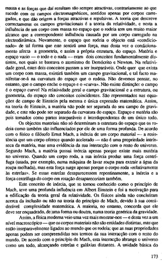 massa e as forças que daí resultam são sempre atractivas, contrariamente ao que
sucede com os campos electromagnéticos, sentidos apenas por corpos carre-
gados, e que dão origem a forças atractivas e repulsivas. A teoria que descreve
correctamente os campos gravitacionais é a teoria da relatividade, e nesta a
influência de um corpo com massa no espaço que o rodeia tem um muito maior
alcance que a correspondente influência causada por um corpo carregado na
electrodinâmica. Novamente, o espaço que rodeia o objecto está «condicio-
nado» de tal forma que este sentirá uma força, mas desta vez o condiciona-
mento afecta a geometria, e assim a própria estrutura, do espaço. Matéria e
espaço vazio — o lodo e o nada — eram dois conceitos fundamentalmente dis-
tintos, nos quais se baseava o atomismo de Demócrito e Newton. Na relativi-
dade geral, estes dois conceitos passam a ser inseparáveis. Onde quer que exista
um corpo com massa, existirá também um campo gravitacional, e tal facto ma-
nifestar-se-á na curvatura do espaço que o rodeia. Não devemos pensar, no
entanto, que o campo enche o espaço e o «curva». Não existe distinção: o campo
é o espaço curvo! Na relatividade geral o campo gravitacional e a estrutura, ou
geometria, do espaço são conceitos coincidentes. São representados nas equa-
ções de campo de Einstein pela mesma e única expressão matemática. Assim,
na teoria de Einstein, a matéria não pode ser separada do seu campo de gravi-
dade, e este não pode ser separado da curvatura do espaço. Espaço e matéria são
pois tomados como partes inseparáveis e interdependentes de um único todo.
Os objectos materiais não só determinam a estrutura do espaço que os ro-
deia como também são influenciados por ele de uma forma profunda. De acordo
com o físico e filósofo Ernst Mach, a inércia de um corpo material — a resis-
tência que um corpo oferece quando acelerado — não é uma propriedade intrín-
seca da matéria, mas uma evidência da sua interacção com o resto do universo.
Segundo Mach, a matéria possui inércia apenas porque existe mais matéria
no universo. Quando um corpo roda, a sua inércia produz uma força centrí-
fuga (usada, por exemplo, numa máquina de lavar roupa para extrair a água da
roupa molhada), mas esta força surge apenas porque o corpo roda «relativamente
às estrelas». Se essas estrelas desaparecessem repentinamente, a inércia e a
força centrífuga do corpo em rotação desapareceriam também.
Este conceito de inércia, que se tomou conhecido como o princípio de
Mach, teve uma profunda influência em Albert Einstein e foi a motivação para
a edificação da teoria geral da relatividade. Os físicos ainda não concluíram
acerca da inclusão ou não na teoria do princípio de Mach, devido à sua consi-
derável complexidade matemática. A maioria, no entanto, concorda que ele
deve ser enquadrado, defuma forma ou doutra, numa teoria genérica da gravidade.
Assim, a física moderna veio uma vez mais mostrar-nos — e desta vez a um
nível macroscópico—que os corpos materiais não são entidades distintas, mas que
estão inseparavelmente ligados ao mundo que os rodeia; que as suas propriedades
apenas podem ser compreendidas nos termos da sua interacção com o resto do
mundo. De acordo com o princípio de Mach, esta interacção abrange o universo
como um todo, alcançando estrelas e galáxias distantes. A unidade básica do
173
 