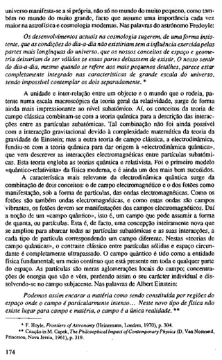 universo manifesta-se a si própria, não só no mundo do muito pequeno, como tam-
bém no mundo do muito grande, facto que assume uma importância cada vez
maior na astrofísica e cosmologia modernas. Nas palavras do astrónomo Fredoyle:
Os desenvolvimentos actuais na cosmologia sugerem, de umaforma fnps-
tente, que as condições do dia-a-dia não existiriam sem a influência exercida pelas
partes mais longínquas do universo, que os nossos conceitos de espaço e geome-
tria deixariam de ser válidos se essas partes deixassem de existir. O nosso sentir
do dia-a-dia, mesmo quando se refere aos mais pequenos detalhes, parece estar
completamente integrado nas características de grande escala do universo,
sendo impossível contemplar os dois separadamente. *
A unidade e inter-relação entre um objecto e o mundo que o rodeia, pa-
tente numa escala macroscópica da teoria geral da relatividade, surge de forma
ainda mais impressionante ao nível subatômico. Aí, os conceitos da teoria de
campo clássica combinam-se com a teoria quântica para a descrição das interac-
ções entre as partículas subatômicas. Tal combinação não foi ainda possível
com a interacção gravitacional devido à complexidade matemática da teoria da
gravidade de Einstein; mas a outra teoria de campo clássica, a electrodinâmica,
fundiu-se com a teoria quântica para dar origem à «electrodinâmica quântica»,
que vem descrever as interacções electromagnéticas entre partículas subatômi-
cas. Esta teoria engloba as teorias quântica e relativista. Foi o primeiro modelo
«quântico-relativista» da física moderna, e é ainda um dos mais bem sucedidos.
A característica mais relevante da electrodinâmica quântica surge da
combinação de dois conceitos: o de campo electromagnético e o dos fotões como
manifestação, sob a forma de partículas, das ondas electromagnéticas. Como os
fotões são também ondas electromagnéticas, e como estas ondas são campos
vibrantes, os fotões devem ser manifestações dos campos electromagnéticos. Daí
a noção de um «campo quântico», isto é, um campo que pode assumir a forma
de quanta, ou partículas. Esta é, de facto, uma concepção inteiramente nova que
se ampliou para abarcar todas as partículas subatômicas e as suas interacções, a
cada tipo de partícula correspondendo um campo diferente. Nestas «teorias de
campo quânticas», o contraste clássico entre partículas sólidas e espaço circun-
dante é completamente ultrapassado. O campo quântico é tido como a entidade
física fundamental; um meio contínuo que está presente em toda e qualquer parte
do espaço. As partículas são meras aglomerações locais do campo; concentra-
ções de energia que vão e vêm, perdendo assim o seu carácter individual e dis-
solvendo-se no campo subjacente. Nas palavras de Albert Einstein:
Podemos assim encarar a matéria como sendo constituída por regiões do
espaço onde o campo é particularmente intenso... Neste novo tipo defísica não
existe lugarpara campo e matéria, o campo é a única realidade. **
* F. Hoyle, Frontiers of Astronomy (Heinemann, Londres, 1970), p. 304.
** Citação in M. Capek, The Philosophical Impact of Contemporary Physics (D. Van Nosttand,
Princeton, Nova Jérsia, 1961), p. 319.
174
 