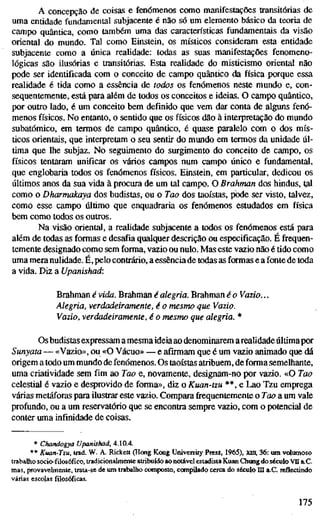 A concepção de coisas e fenómenos como manifestações transitórias de
uma entidade fundamental subjacente é não só um elemento básico da teoria de
campo quântica, como também uma das características fundamentais da visão
oriental do mundo. Tal como Einstein, os místicos consideram esta entidade
subjacente como a única realidade: todas as suas manifestações fenomeno-
lógicas são ilusórias e transitórias. Esta realidade do misticismo oriental não
pode ser identificada com o conceito de campo quântico da física porque essa
realidade é tida como a essência de todos os fenómenos neste mundo e, con-
sequentemente, está para além de todos os conceitos e ideias. O campo quântico,
por outro lado, é um conceito bem definido que vem dar conta de alguns fenó-
menos físicos. No entanto, o sentido que os físicos dão à interpretação do mundo
subatômico, em termos de campo quântico, é quase paralelo com o dos mís-
ticos orientais, que interpretam o seu sentir do mundo em termOs da unidade úl-
tima que lhe subjaz. No seguimento do surgimento do conceito de campo, os
físicos tentaram unificar os vários campos num campo único e fundamental,
que englobaria todos os fenómenos físicos. Einstein, em particular, dedicou os
últimos anos da sua vida à procura de um tal campo. O Brahman dos hindus, tal
como o Dharmakaya dos budistas, ou o Tao dos taoístas, pode ser visto, talvez,
como esse campo último que enquadraria os fenómenos estudados em física
bem como todos os outros.
Na visão oriental, a reaudade subjacente a todos os fenómenos está para
além de todas as formas e desafia qualquer descrição ou especificação. É frequen-
temente designado como sem forma, vazio ou nulo. Mas este vazio não é tido como
uma mera nulidade. É, pelo confrário, a essênciade todas as formas e a fonte de toda
a vida. Diz a Upanishad:
Brahman é vida. Brahman é alegria. Brahman é o Vazio...
Alegria, verdadeiramente, é o mesmo que Vazio.
Vazio, verdadeiramente, é o mesmo que alegria. *
Os budistas expressam a mesmaideiaao denominarem arealidade últimapor
Sunyata — «Vazio», ou «O Vácuo» — e afirmam que é um vazio animado que dá
origem a todo um mundo de fenómenos. Os taoístas atribuem, de forma semelhante,
uma criatividade sem fim ao Tao e, novamente, designam-no por vazio. «O Tao
celestial é vazio e desprovido de forma», diz o Kuan-tzu **, e Lao Tzu emprega
várias metáforas para ilusfrar este vazio. Comparafrequentementeo Tao a um vale
profundo, ou a um reservatório que se encontra sempre vazio, com o potencial de
conter uma infinidade de coisas.
* Chandogya Upanishad, 4.10.4.
** Kuan-Tzu, trad. W. A. Rickett (Hong Kong University Press, 1965), xni. 36: um volumoso
trabalho socio-füosófico, tradicionalmente atribuído aonotável estadista Kuan Chung do século VII a.C.
mas, provavelmente, trata-se de um trabalho composto, compilado cerca do século Hl a.C. reflectindo
várias escolas filosóficas.
175
 