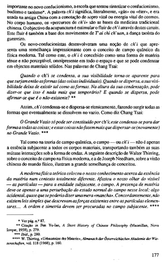 importante no novo confucionismo, a escola que tentou sintetizar o confucionismo,
budismo e taoísmo*. A palavra ch'i significa, literalmente, «gás» ou «éter», e era
usada na antiga China com a conotação de sopro vital ou energia vital do cosmos.
No corpo humano, os «percursos de ch'i» sâo as bases da medicina tradicional
chinesa. O objectivo da acupunctura é estimular o fluir de eh'i através destes canais.
Este fluir é também a base dos movimentos de Tai chi eh'uan, a dança taoísta do
guerreiro.
Os novo-confucionistas desenvolveram uma noção de ch'i que apre-
senta uma semelhança impressionante com o conceito de campo quântico da
física moderna. Tal como este, o ch'i é concebido como uma forma de matéria
ténue e não perceptível, omnipresente em todo o espaço e que se pode condensar
em objectos materiais sólidos. Nas palavras de Chang Tsai:
Quando o ch'i se condensa, a sua visibilidade torna-se aparente para
que surjam então asformas (das coisasindividuais). Quando se dispersa, a sua visi-
bilidade deixa de existir tal como asformas. Na altura da sua condensação, pode
dizer-se que isso é nada mais que temporário? E quando se dispersa, pode
afirmar-se que é o não-existente? **
Assim, eh' i condensa-se e dispersa-se ritmicamente, fazendo surgir todas as
formas que eventualmente se dissolvem no vazio. Como diz Chang Tsai:
O Grande Vazio sópode ser constituído por ch'i; este condensa-se para dar
forma a todas as coisas; e estas coisasnãofazem mais que dispersar-se (novamente)
no Grande Vazio. ***
Tal como na teoria de campo quântica, o campo — ou eh' i — não é apenas
a essência subjacente a todos os corpos materiais, transportando também as suas
mútuas interacções sob a forma de ondas. A seguinte descrição de Walter Thirring,
sobre o conceito de campo na física moderna, e a de Joseph Needham, sobre a visão
chinesa do mundo físico, ilustram a grande semelhança de conceitos.
A modernafísica teórica colocou o nosso conhecimento acerca da essência
da matéria num contexto totalmente diferente. Afastou o nosso olhar do visível
— as partículas — para a entidade subjacente, o campo. A presença de matéria
deve-se apenas a uma perturbação do estado normal do campo nesse local; algo
acidental, quase que sepoderia dizer uma mera «mancha». Concordantemente, não
existem leis simples que descrevam asforças existentes entre aspartículas elemen-
tares... A ordem e simetria devem ser procuradas no campo subjacente. ****
* Verpág.n.»87.
** Citação in Fun Yu-Ian, A Short History of Chinese Philosophy (Macmillan, Nova
Iorque, 1958), p. 279.
*** Ibid., p. 280.
**** W. Thirring, «Urbausteine der Materie», Almanack der Österreichischen Akademie der Wis-
senschaflen, vol. 118 (1968), p. 160.
177
 