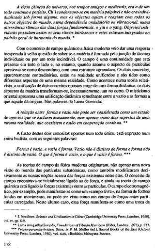 A visão chinesa do universo, nos tempos antigos e medievais, era a de u
todo contínuo e perfeito. Ch'i condensava-se em matéria palpável e não era indi
dualizada sob forma alguma, mas os objectos agiam e reagiam com todos os
outros objectos do mundo, numa dependência ondulatória ou vibracional, num
alternância rítmica das duasforçasfundamentais, o yin e o yang. Objectos'indi
viduais possuíam assim os seus ritmos intrínsecos e estes estavam integrados n
padrão geral de harmonia do mundo. *
Com o conceito de campo quântico a física moderna veio dar uma resposta
inesperada à velha questão de saber se a matéria é formada pelajunção de átomos
individuais ou por um todo incindível. O campo é uma continuidade que está
presente em todo o lado e, no entanto, quando assume o aspecto de partículas
apresenta-se como descontínuo, com uma estrutura «granular». Os dois conceitos,
aparentemente contraditórios, estão na realidade unificados e são tidos como
diferentes aspectos de uma mesma realidade. Como acontece numa teoria relati-
vista, a unificação de dois conceitos opostos surge de uma forma dinâmica: os dois
aspectos da matéria transformam-se, incessantemente, um no outro. O misticismo
oriental apresenta uma unificação dinâmica semelhante entre o vazio e as formas a
que aquele dá origem. Nas palavras do Lama Govinda:
A relação entre forma e vazio não pode ser considerada como um estad
de opostos que se excluem mutuamente, mas apenas como dois aspectos de um
mesma realidade, que coexistem e estão em cooperação contínua. **
A fusão destes dois conceitos opostos num todo único, está expresso num
sutra budista, com as seguintes palavras:
Forma é vazio, e vazio éforma. Vazio não é distinto deforma eforma não
é distinto de vazio. O que éforma é vazio, e o que é vazio éforma. ***
As teorias de campo da física moderna originaram, não apenas uma nova
visão do mundo das partículas subatômicas, como também modificaram deci-
sivamente as nossas noções acerca das forças existentes entre elas. O conceito de
campo encontrava-se inicialmente ligado ao de força, e ainda na teoria de campo
quântica está ligado às forças existentes entre as partículas. O campo electromagné-
tico, por exemplo, pode manifestar-se como um «campo livre», na forma de fotões/
/ondas em movimento, ou pode ser visto como um campo de forças entre partí-
culas carregadas. Neste último caso, essa força manifesta-se como uma troca de
* J. Needham, Science and Civilization in China (Cambridge University Press, Londres, 1956),
vol. IV, pp. 8-9.
** Lama Anagaiika Govinda, Foundations of Tibetan Mysticisn^ (Rider, Londres, 1973), p. 223.
*** Prajna-paramita-hridaya Sutra, in F. M. Müller (ed.). Sacred Bodes of the East (Oxford
University Press, Londres, 1980), vol. XLK, «Buddhist Mahayana Sutras».
178
 