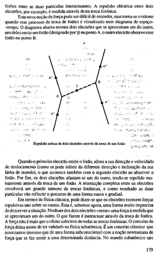 fotões entre as duas partículas interactuantes. A repulsão eléctrica entre dois
electrões, por exemplo, é medida através desta troca fotónica.
Esta nova noção de força pode ser difícil de entender, mas toma-se evidente
quando este processo de troca de fotões é visualizado num diagrama de espaço-
-tempo. O diagrama abaixo mostra dois electrões que se aproximam um do outro;
um deles emite um fotão (designado pory) no ponto A, o outro electrão absorve esse
fotão no ponto B.
••• Î
y
Repulsão mútua de dois electrões através da troca de um fotão
:•:'>• :, ::!U^
Quando o primeiro electrão emite o fotão, altera a sua direcção e velocidade
de deslocamento (como se pode inferir da diferente direcção e inclinação da sua
linha de mundo), o que acontece também com o segundo electrão ao absorver o
fotão. Por fim, os dois electrões afastam-se um do outro, tendo-se repelido mu-
tuamente através da troca de um fotão. A interacção completa entre os electrões
envolverá um grande número de trocas fotónicas, e como resultado as duas
partículas vão reflectir o percurso de uma forma suave e gradual.
Em termos de física clássica, pode dizer-se que os electrões exercem forças
repulsivas uns sobre os outros. Esta é, sabemos agora, uma forma muito imprecisa
de descrever a situação. Nenhum dos dois electrões «sente» uma força à medida que
se aproximam um do outro. O ,que fazem é interactuar através da troca de fotões.
AToTçâ não é mais que o efeito colectivo de todas as trocas fotónicas. O conceito de
foïça deixa assim de ter validade na física subatômica. É um conceito clássico que
associamos (mesmo que de uma forma subconsciente) com a noção newtoniana de
força que se faz sentir a uma determinada distância. No mundo subatômico tais
179
 
