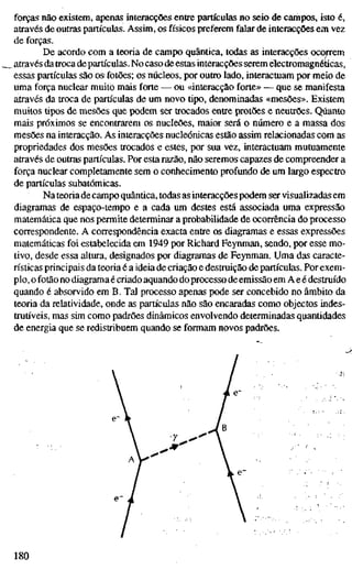 forças não existem, apenas interacções entre partículas no seio de cariípos, isto é,
através de outras partículas. Assim, os físicos preferem falar de interacções em vez
de forças.
De acordo com a teoria de campo quântica, todas as interacções ocorrem
através datroca de partículas. No caso de estas interacções serem electromagnéticas,
essas partículas são os fotões; os núcleos, por outro lado, interactuam por meio de
uma força nuclear muito mais forte — ou «interacção forte» — que se manifesta
através da troca de partículas de um novo tipo, denominadas «mesões». Existem
muitos tipos de mesões que podem ser trocados entre protões e neutrões. Quanto
mais próximos se encontrarem os nucleões, maior será o número e a massa dos
mesões na interacção. As interacções nucleónicas estão assim relacionadas com as
propriedades dos mesões trocados e estes, por sua vez, interactuam mutuamente
através de outras partículas. Por esta razão, não seremos capazes de compreender a
força nuclear completamente sem o conhecimento profundo de um largo espectro
de partículas subatômicas.
Na teoria de campo quântica, todas as interacçõespodem ser visualizadas em
diagramas de espaço-tempo e a cada um destes está associada uma expressão
matemática que nos permite determinar a probabilidade de ocorrência do processo
correspondente. A correspondência exacta entre os diagramas e essas expressões
matemáticas foi estabelecida em 1949 por Richard Feynman, sendo, por esse mo-
tivo, desde essa altura, designados por diagramas de Feynman. Uma das caracte-
rísticas principais da teoria é a ideia de criação e destruição de partículas. Por exem-
plo, o fotão no diagrama é criado aquando do processo de emissão em A eé destruído
quando é absorvido em B. Tal processo apenas pode ser concebido no âmbito da
teoria da relatividade, onde as partículas não são encaradas como objectos indes-
truù'veis, mas sim como padrões dinâmicos envolvendo determinadas quantidades
de energia que se redistribuem quando se formam novos padrões.
•7
180
 