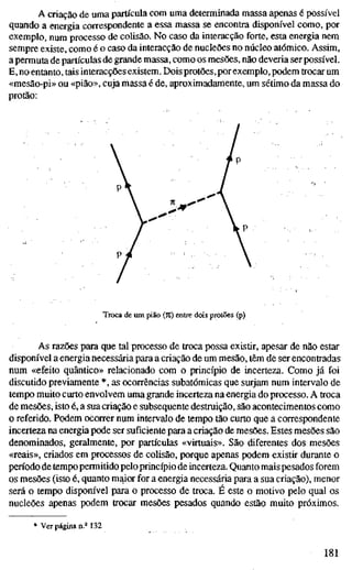 A criação de uma partícula com uma determinada massa apenas é possível
quando a energia correspondente a essa massa se encontra disponível como, por
exemplo, num processo de colisão. No caso da interacção forte, esta energia nem
sempre existe, como é o caso da interacção de nucleões no núcleo atómico. Assim,
a permuta de partículas de grande massa, como os mesões, não deveria ser possível.
E, no entanto, tais interacções existem. Dois protões,por exemplo, podem trocar um
«mesão-pi» ou «pião», cuja massa é de, aproximadamente, um sétimo da massa do
protão:
l^'
Troca de um pião (7t) entre dois protões (p)
As razões para que tal processo de troca possa existir, apesar de não estar
disponível a energia necessária para a criação de um mesão, têm de ser encontradas
num «efeito quântico» relacionado com o princípio de incerteza. Como já foi
discutido previamente *, as ocorrências subatômicas que surjam num intervalo de
tempo muito curto envolvem uma grande incerteza na energia do processo. A troca
de mesões, isto é, a sua criação e subsequente destruição, são acontecimentos como
o referido. Podem ocorrer num intervalo de tempo tão curto que a correspondente
incerteza na energia pode ser suficiente para a criação de mesões. Estes mesões são
denominados, geralmente, por partículas «virtuais». São diferentes dos mesões
«reais», criados em processos de colisão, porque apenas podem existir durante o
pen'odo de tempo permitido peloprincípio de incerteza. Quanto mais pesados forem
os mesões (isto é, quanto maior for a energia necessária para a sua criação), menor
será o tempo disponível para o processo de troca. É este o motivo pelo qual os
nucleões apenas podem trocar mesões pesados quando estão muito próximos.
* Ver página n.° 132
181
 