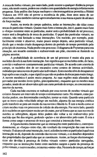 A troca de fotões virtuais, por outro lado, pode ocorrer a qualquer distância porque
estes, não tendo massa, podem sercriados com quantidades de energia infinitamente
pequenas. Esta análise das forças nucleares e electromagnéticas permitiu a Hideki
Yukawa em 1935 não só prever a existência do pião, doze anos antes de ser
observado, como também estimar aproximadamente a sua massa apartir do alcance
da força nuclear.
Assim, na teoria de campo quântica, todas as interacções são tidas como
trocas departículas virtuais. Quanto mais forte a interacção, isto é, quanto mais forte
a «força» existente entre as partículas, maior será a probabilidade de tal processo;
maior será afrequênciade troca de partículas. O papel das partículas virtuais, no
entanto, não está limitado a estas interacções. Um nucleão, por exemplo, pode
facilmente emitir e absorver, muito pouco tempo depois, uma partícula virtual,
desde que o mesão criado desapareça dentro do período de tempo permitido pelo
princípio de incerteza. Nadaproíbe esteprocesso. O diagramadeFeynmanparaesta
situação, um neutrão emitindo e reabsorvendo um pião, encontra-se ilustrado na
página anterior.
A probabilidade de ocorrência de um tal processo é muito alta para os
nucleões devido à sua forte interacção. Isto significa que os nucleões estão, de facto,
a emitir e reabsorver constantemente partículas virtuais. De acordo com a teoria de
campo, os nucleões têm de ser encarados como centros de intensa actividade,
rodeadosporumanuvem departículas individuais.Estes mesões têm dedesaparecer
logo após a sua criação, o que significa que não se podem deslocarpara muito longe.
A nuvem mesónica é assim muito pequena. As suas regiões mais afastadas são
povoadas por mesões leves (piões, principalmente), enquanto que os mesões mais
pesados, tendo de ser absorvidos após um curto período de tempo, se concentram no
interior da nuvem.
Cada nucleão encontra-se rodeado por essa nuvem de mesões virtuais que
existem durante um intervalo de tempo extremamente curto. No entanto, estas par-
tículas podem, em determinadas condições, tornar-se reais. Quando uma partícula
que se move a alta velocidade atinge um nucleão, alguma da sua energia cinética
pode transferir-se para um mesão da sua nuvem e libertá-lo. É este o modo como se
criam mesões reais em processos de colisão de alta energia. Por outro lado, quando
dois nucleões se aproximam muito um do outro, por tal forma que as suas nuvens de
mesões se sobrepõem, alguns deles podem não voltar a ser reabsorvidos pelo
nucleão que lhe deu origem, podendo «pular» e ser absorvidos pelo outro. É esta a
forma como surge o processo de troca que constitui a interacção forte.
Afiguramostra claramente que as interacções entre partículas e, correspon-
dentemente, as «forças» entre elas, são resultado da composição das suas nuvens
virtuais. O alcancedeumainteracção, isto é, ádistânciaentreaspartículas àqualessa
interacção se dá, depende da extensão das nuvens virtuais, e os detalhes dependem
das propriedades das partículas que as constituem. Assim, as forças electromagné-
ticas são devidas à presença de fotões virtuais «entre» partículas carregadas,
enquanto que as interacções fortes entre nucleões surgem a partir da presença de
piões virtuais, e outrosmesões, existentes «entre» eles. Nateoria de campo, asforças
182
 