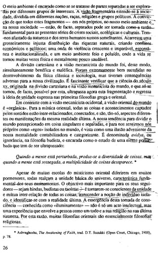 o meio ambiente é encarado como se se tratasse de partes separadas a ser explora-
"tlÃs por diferentes grupos de interesses. Ä visãojFragmentária estende-seïiocîe^
dade, dividida em diferentes nações, raças, religiões e grupos políticos. ÃTcõimc^^
ção de que todos estes fragmentos — em nós próprios, no nosso meio ambiente e^"
na nossa sociedade —.estão, de facto, separados pode ser tomada come-a razão—
Tundamental para as presentes séries de crises sociais, ecológicas e culturais. Tem-
-nos afastado da natureza e dos seres humanos nossos semelhantes. Acarretou uma
grosseiramente injusta distribuição das riquezas naturais, criando conflitos-^
económicos e pQlíticos; uma onda de violência crescente e imparaveljjïsgontâ-
nea e institucionalizada, e um meio ambiente feio e poluído, onde a vida se
tomou muitas vezes física e mentalmente pouco saudável.
A divisão cartesiana e a visão mecanicista do mundo foi, deste modo,
simultaneamente benéfica e maléfica. Foram_gxliemamente bem sucedidas no
desenvolvimento da física clássica e tecnologia, mas tiveram consequências
adversas para a nossa civilização. É fascinante verificar que a ciência>dû_século^
5QÇ, originada na divisão cartesiana e na visão mecanicista do mundo, e <iu&-só-se
tomou, de facto, possível por esta, ultrapassa agora esta fragmentação e regressa
à ideia de unidade expressa nas primeiras filosofias grega e oriental.
Em contraste com a visão mecanicista ocidental, a visão oriental.damundo
é «orgânica». Para a mística oriental, todas as coisas e acontecimentos captados^
pelos sentidos estão inter-relacionados, conectados, e são, tão-só, aspectos diferen-
tes ou manifestações da mesma realidade última. A nossa tendência para dividirj)
mundo percepcionado em coisa singulares e sepÄadas, e para nos sentirmos nós
próprios como «egos» isolados no mundo, é vista como uma ilusão adyeniente da
nossa mentalidade contabilizadora e categorizante. É denominada avidya, ou
ignorância, na filosofia budista, e encarada como o estado de uma inente psállZl.
bada que tem de ser ultrapassado:
Quando a mente está perturbada, produz-se a diversidade de coisas, moç c
quando a mente está sossegada, a multiplicidade de coisas desaparece. *
Apesar de muitas escolas do misticismo oriental diferirem em muitos
pormenores, todas realçam a unidade básica^4oiiniverso, característica funda-
menial-4os-iseus::eHsiaamentos. O objectivo mais importante para os seus segui-
dores— sejam hindus.budistas ou táoísías -^ é tomarem-se conscientes da unidade
e niútua inter-relação de todas as cois^; ftanscender a noçãojle indivíduo isola-
do, e identificar-se com a realidade ultima. A emèrgeiícia^desta tomada de cons-
ciência — conhecida como «üuminamento» — não é só um acto intelectuaL-mas
uma experiência que envolve a pessoa como um todo e a sua rëlîgîlo na sua última
natureza. Por esta razão, muitas filosofias orientais são essencialmente filosofias"
religiosas.
* Ashvaghosha, The Awakening of Faith, trad. D.T. Suzulcki (Open Court, Chicago, 1900),
p. 78.
26
 